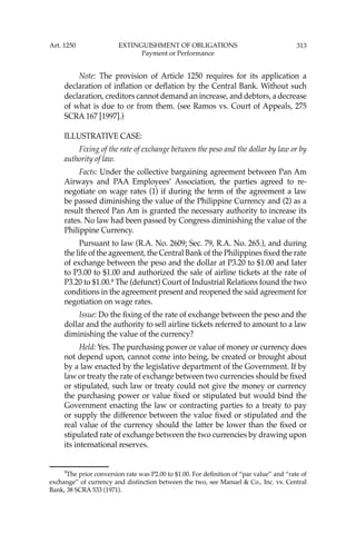 313
Note: The provision of Article 1250 requires for its application a
declaration of inﬂation or deﬂation by the Central Bank. Without such
declaration, creditors cannot demand an increase, and debtors, a decrease
of what is due to or from them. (see Ramos vs. Court of Appeals, 275
SCRA 167 [1997].)
ILLUSTRATIVE CASE:
Fixing of the rate of exchange between the peso and the dollar by law or by
authority of law.
Facts: Under the collective bargaining agreement between Pan Am
Airways and PAA Employees’ Association, the parties agreed to re-
negotiate on wage rates (1) if during the term of the agreement a law
be passed diminishing the value of the Philippine Currency and (2) as a
result thereof Pan Am is granted the necessary authority to increase its
rates. No law had been passed by Congress diminishing the value of the
Philippine Currency.
Pursuant to law (R.A. No. 2609; Sec. 79, R.A. No. 265.), and during
the life of the agreement, the Central Bank of the Philippines ﬁxed the rate
of exchange between the peso and the dollar at P3.20 to $1.00 and later
to P3.00 to $1.00 and authorized the sale of airline tickets at the rate of
P3.20 to $1.00.9
The (defunct) Court of Industrial Relations found the two
conditions in the agreement present and reopened the said agreement for
negotiation on wage rates.
Issue: Do the ﬁxing of the rate of exchange between the peso and the
dollar and the authority to sell airline tickets referred to amount to a law
diminishing the value of the currency?
Held: Yes. The purchasing power or value of money or currency does
not depend upon, cannot come into being, be created or brought about
by a law enacted by the legislative department of the Government. If by
law or treaty the rate of exchange between two currencies should be ﬁxed
or stipulated, such law or treaty could not give the money or currency
the purchasing power or value ﬁxed or stipulated but would bind the
Government enacting the law or contracting parties to a treaty to pay
or supply the difference between the value ﬁxed or stipulated and the
real value of the currency should the latter be lower than the ﬁxed or
stipulated rate of exchange between the two currencies by drawing upon
its international reserves.
9
The prior conversion rate was P2.00 to $1.00. For deﬁnition of “par value” and “rate of
exchange’’ of currency and distinction between the two, see Manuel & Co., Inc. vs. Central
Bank, 38 SCRA 533 (1971).
Art. 1250 EXTINGUISHMENT OF OBLIGATIONS
Payment or Performance
 