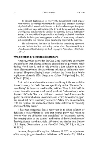 OBLIGATIONS
314
To prevent depletion of its reserve the Government could impose
restrictions to discourage payment at the value ﬁxed or rate of exchange
stipulated which would drain its reserve. So that when the parties agreed
to negotiate on wage rates during the term of the agreement, should a
law be passed diminishing the value of the currency, they did not literally
mean a law enacted by Congress which, as already explained, would not
really diminish the purchasing power or value of the currency but would
just conﬁrm the real value or actual purchasing power of the currency.
The adherence to the letter of the collective bargaining agreement
was not the intent of the contracting parties when they entered into it.
(Pan American World Airways vs. PAA Employees’ Association, 10 SCRA 21
[1964].)
When inflation or deflation extraordinary.
Article 1250 was inserted in the Civil Code to abate the uncertainty
and confusion that affected contracts entered into or payments made
during World War II, and to help provide a just solution to future
cases. The supervening of extraordinary inﬂation or deﬂation is never
assumed. The party alleging it must lay down the factual basis for the
application of Article 1250. (Singson vs. Caltex [Philippines], Inc., 342
SCRA 91 [2000].)
As to what would constitute an extraordinary inﬂation or deﬂa-
tion of currency, the Code does not speciﬁcally deﬁne. The word “ex-
traordinary” is, however, used in other articles. Thus, Article 1680 (in
connection with leases of rural lands) speaks of “extraordinary fortu-
itous events” to be “ﬁre, war, pestilence, unusual ﬂood, locusts, earth-
quake, or others which are uncommon, and which the contracting par-
ties could not have reasonably foreseen.” Article 576 (in connection
with the rights of the usufructuary) also makes reference to “calamity
or extraordinary event.”
It has been suggested that a better test as to when inﬂation or
deﬂation is extraordinary is “one that neither party had reason to
foresee when the obligation was established” or “manifestly beyond
the contemplation of the parties” at the time of the establishment of
the obligation as stated in Article 1267 (infra.) or a similar case. (Justice
J.B.L. Reyes, Observations on the New Civil Code, XVI L.J., p. 48, Jan.
31, 1951.)
In a case, the plaintiff sought on February 18, 1971, an adjustment
of the money judgment rendered in its favor on November 23, 1967 due
Art. 1250
 