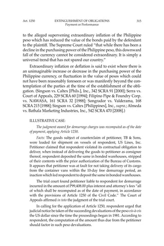 315
to the alleged supervening extraordinary inﬂation of the Philippine
peso which has reduced the value of the bonds paid by the defendant
to the plaintiff. The Supreme Court ruled “that while there has been a
decline in the purchasing power of the Philippine peso, this downward
fall of the currency cannot be considered extraordinary. It is simply a
universal trend that has not spared our country.”
Extraordinary inﬂation or deﬂation is said to exist where there is
an unimaginable increase or decrease in the purchasing power of the
Philippine currency, or ﬂuctuation in the value of pesos which could
not have been reasonably foreseen or was manifestly beyond the con-
templation of the parties at the time of the establishment of the obli-
gation. (Singson vs. Caltex [Phils.], Inc., 342 SCRA 91 [2000]; Serra vs.
Court of Appeals, 229 SCRA 60 [1994]; Filipino Pipe & Foundry Corp.
vs. NAWASA, 161 SCRA 32 [1988]; Songrador vs. Valderama, 168
SCRA 215 [1988]; Singson vs. Caltex [Philippines], Inc., supra.; Almeda
vs. Bathala Marketing Industries, Inc., 542 SCRA 470 [2008].)
ILLUSTRATIVE CASE:
The judgment award for demurrage charges was recomputed as of the date
of payment, applying Article 1250.
Facts: The goods subject of counterclaim of petitioner, TB & Sons,
were loaded for shipment on vessels of respondent, US Lines, Inc.
Petitioner claimed that respondent violated its contractual obligation to
deliver, when instead of delivering the goods to petitioner as consignee
thereof, respondent deposited the same in bonded warehouses, stripped
of their contents with the prior authorization of the Bureau of Customs.
It appears that petitioner was at fault for not taking delivery of its cargo
from the container vans within the 10-day free demurrage period, an
inaction which led respondent to deposit the same in bonded warehouses.
The trial court found petitioner liable to respondent for demurrage
incurred in the amount of P99,408.00 plus interest and attorney’s fees “all
of which shall be recomputed as of the date of payment, in accordance
with the provisions of Article 1250 of the Civil Code.’’ The Court of
Appeals afﬁrmed in toto the judgment of the trial court.
In calling for the application of Article 1250, respondent urged that
judicial notice be taken of the succeeding devaluations of the peso vis-à-vis
the US dollar since the time the proceedings began in 1981. According to
respondent, the computation of the amount thus due from the petitioner
should factor in such peso devaluations.
Art. 1250 EXTINGUISHMENT OF OBLIGATIONS
Payment or Performance
 