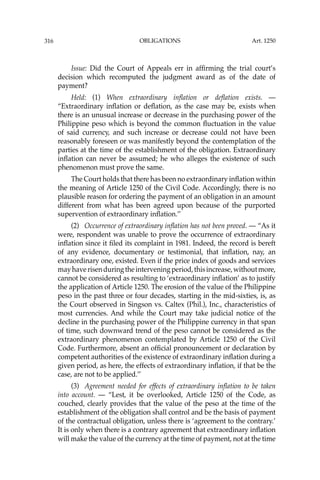 OBLIGATIONS
316
Issue: Did the Court of Appeals err in afﬁrming the trial court’s
decision which recomputed the judgment award as of the date of
payment?
Held: (1) When extraordinary inﬂation or deﬂation exists. —
“Extraordinary inﬂation or deﬂation, as the case may be, exists when
there is an unusual increase or decrease in the purchasing power of the
Philippine peso which is beyond the common ﬂuctuation in the value
of said currency, and such increase or decrease could not have been
reasonably foreseen or was manifestly beyond the contemplation of the
parties at the time of the establishment of the obligation. Extraordinary
inﬂation can never be assumed; he who alleges the existence of such
phenomenon must prove the same.
The Court holds that there has been no extraordinary inﬂation within
the meaning of Article 1250 of the Civil Code. Accordingly, there is no
plausible reason for ordering the payment of an obligation in an amount
different from what has been agreed upon because of the purported
supervention of extraordinary inﬂation.’’
(2) Occurrence of extraordinary inﬂation has not been proved. — “As it
were, respondent was unable to prove the occurrence of extraordinary
inﬂation since it ﬁled its complaint in 1981. Indeed, the record is bereft
of any evidence, documentary or testimonial, that inﬂation, nay, an
extraordinary one, existed. Even if the price index of goods and services
mayhaverisenduringtheinterveningperiod,thisincrease,withoutmore,
cannot be considered as resulting to ‘extraordinary inﬂation’ as to justify
the application of Article 1250. The erosion of the value of the Philippine
peso in the past three or four decades, starting in the mid-sixties, is, as
the Court observed in Singson vs. Caltex (Phil.), Inc., characteristics of
most currencies. And while the Court may take judicial notice of the
decline in the purchasing power of the Philippine currency in that span
of time, such downward trend of the peso cannot be considered as the
extraordinary phenomenon contemplated by Article 1250 of the Civil
Code. Furthermore, absent an ofﬁcial pronouncement or declaration by
competent authorities of the existence of extraordinary inﬂation during a
given period, as here, the effects of extraordinary inﬂation, if that be the
case, are not to be applied.’’
(3) Agreement needed for effects of extraordinary inﬂation to be taken
into account. — “Lest, it be overlooked, Article 1250 of the Code, as
couched, clearly provides that the value of the peso at the time of the
establishment of the obligation shall control and be the basis of payment
of the contractual obligation, unless there is ‘agreement to the contrary.’
It is only when there is a contrary agreement that extraordinary inﬂation
will make the value of the currency at the time of payment, not at the time
Art. 1250
 