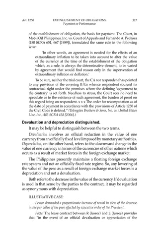 317
of the establishment of obligation, the basis for payment. The Court, in
Mobil Oil Philippines, Inc. vs. Court of Appeals and Fernando A. Pedrosa
(180 SCRA 651, 667 [1989]), formulated the same rule in the following
wise:
‘In other words, an agreement is needed for the effects of an
extraordinary inﬂation to be taken into account to alter the value
of the currency at the time of the establishment of the obligation
which, as a rule, is always the determinative element, to be varied
by agreement that would ﬁnd reason only in the supervention of
extraordinary inﬂation or deﬂation.’
To be sure, neither the trial court, the CAnor respondent has pointed
to any provision of the covering B/Ls whence respondent sourced its
contractual right under the premises where the deﬁning ‘agreement to
the contrary’ is set forth. Needless to stress, the Court sees no need to
speculate as to the existence of such agreement, the burden of proof on
this regard being on respondent. x x x The order for recomputation as of
the date of payment in accordance with the provisions of Article 1250 of
the Civil Code is deleted.’’ (Telengtan Brothers & Sons, Inc. vs. United States
Line, Inc., 483 SCRA 458 [2006].)
Devaluation and depreciation distinguished.
It may be helpful to distinguish between the two terms.
Devaluation involves an ofﬁcial reduction in the value of one
currencyfromanofﬁciallyﬁxedlevelimposedbymonetaryauthorities.
Depreciation, on the other hand, refers to the downward change in the
value of one currency in terms of the currencies of other nations which
occurs as a result of market forces in the foreign exchange market.
The Philippines presently maintains a ﬂoating foreign exchange
rate system and not an ofﬁcially ﬁxed rate regime. So, any lowering of
the value of the peso as a result of foreign exchange market forces is a
depreciation and not a devaluation.
Bothrefertothedecreaseinthevalueofthecurrency.Ifdevaluation
is used in that sense by the parties to the contract, it may be regarded
as synonymous with depreciation.
ILLUSTRATIVE CASE:
Lessor demanded a proportionate increase of rental in view of the decrease
in the par value of the peso effected by executive order of the President.
Facts: The lease contract between R (lessor) and E (lessee) provides
that “in the event of an ofﬁcial devaluation or appreciation of the
Art. 1250 EXTINGUISHMENT OF OBLIGATIONS
Payment or Performance
 