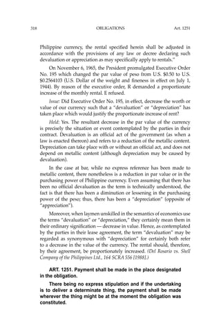 OBLIGATIONS
318
Philippine currency, the rental speciﬁed herein shall be adjusted in
accordance with the provisions of any law or decree declaring such
devaluation or appreciation as may speciﬁcally apply to rentals.’’
On November 6, 1965, the President promulgated Executive Order
No. 195 which changed the par value of peso from U.S. $0.50 to U.S.
$0.2564103 (U.S. Dollar of the weight and ﬁneness in effect on July 1,
1944). By reason of the executive order, R demanded a proportionate
increase of the monthly rental. E refused.
Issue: Did Executive Order No. 195, in effect, decrease the worth or
value of our currency such that a “devaluation” or “depreciation” has
taken place which would justify the proportionate increase of rent?
Held: Yes. The resultant decrease in the par value of the currency
is precisely the situation or event contemplated by the parties in their
contract. Devaluation is an ofﬁcial act of the government (as when a
law is enacted thereon) and refers to a reduction of the metallic content.
Depreciation can take place with or without an ofﬁcial act, and does not
depend on metallic content (although depreciation may be caused by
devaluation).
In the case at bar, while no express reference has been made to
metallic content, there nonetheless is a reduction in par value or in the
purchasing power of Philippine currency. Even assuming that there has
been no ofﬁcial devaluation as the term is technically understood, the
fact is that there has been a diminution or lessening in the purchasing
power of the peso; thus, there has been a “depreciation” (opposite of
“appreciation”).
Moreover, when laymen unskilled in the semantics of economics use
the terms “devaluation” or “depreciation,” they certainly mean them in
their ordinary signiﬁcation — decrease in value. Hence, as contemplated
by the parties in their lease agreement, the term “devaluation” may be
regarded as synonymous with “depreciation” for certainly both refer
to a decrease in the value of the currency. The rental should, therefore,
by their agreement, be proportionately increased. (Del Rosario vs. Shell
Company of the Philippines Ltd., 164 SCRA 556 [1988].)
ART. 1251. Payment shall be made in the place designated
in the obligation.
There being no express stipulation and if the undertaking
is to deliver a determinate thing, the payment shall be made
wherever the thing might be at the moment the obligation was
constituted.
Art. 1251
 