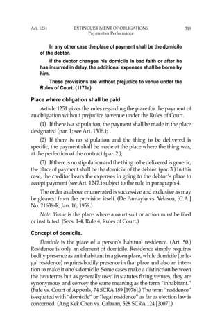 319
In any other case the place of payment shall be the domicile
of the debtor.
If the debtor changes his domicile in bad faith or after he
has incurred in delay, the additional expenses shall be borne by
him.
These provisions are without prejudice to venue under the
Rules of Court. (1171a)
Place where obligation shall be paid.
Article 1251 gives the rules regarding the place for the payment of
an obligation without prejudice to venue under the Rules of Court.
(1) If there is a stipulation, the payment shall be made in the place
designated (par. 1; see Art. 1306.);
(2) If there is no stipulation and the thing to be delivered is
speciﬁc, the payment shall be made at the place where the thing was,
at the perfection of the contract (par. 2.);
(3) If there is no stipulation and the thing to be delivered is generic,
the place of payment shall be the domicile of the debtor. (par. 3.) In this
case, the creditor bears the expenses in going to the debtor’s place to
accept payment (see Art. 1247.) subject to the rule in paragraph 4.
The order as above enumerated is successive and exclusive as may
be gleaned from the provision itself. (De Pamaylo vs. Velasco, [C.A.]
No. 21639-R, Jan. 16, 1959.)
Note: Venue is the place where a court suit or action must be ﬁled
or instituted. (Secs. 1-4, Rule 4, Rules of Court.)
Concept of domicile.
Domicile is the place of a person’s habitual residence. (Art. 50.)
Residence is only an element of domicile. Residence simply requires
bodily presence as an inhabitant in a given place, while domicile (or le-
gal residence) requires bodily presence in that place and also an inten-
tion to make it one’s domicile. Some cases make a distinction between
the two terms but as generally used in statutes ﬁxing venues, they are
synonymous and convey the same meaning as the term “inhabitant.”
(Fule vs. Court of Appeals, 74 SCRA 189 [1976].) The term “residence’’
is equated with “domicile’’ or “legal residence’’ as far as election law is
concerned. (Ang Kek Chen vs. Calasan, 528 SCRA 124 [2007].)
Art. 1251 EXTINGUISHMENT OF OBLIGATIONS
Payment or Performance
 