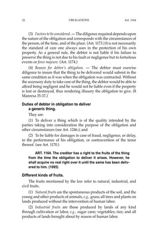 OBLIGATIONS
32
(3) Factors to be considered. — The diligence required depends upon
the nature of the obligation and corresponds with the circumstances of
the person, of the time, and of the place. (Art. 1173.) It is not necessarily
the standard of care one always uses in the protection of his own
property. As a general rule, the debtor is not liable if his failure to
preserve the thing is not due to his fault or negligence but to fortuitous
events or force majeure. (Art. 1174.)
(4) Reason for debtor’s obligation. — The debtor must exercise
diligence to insure that the thing to be delivered would subsist in the
same condition as it was when the obligation was contracted. Without
the accessory duty to take care of the thing, the debtor would be able to
afford being negligent and he would not be liable even if the property
is lost or destroyed, thus rendering illusory the obligation to give. (8
Manresa 35-37.)
Duties of debtor in obligation to deliver
a generic thing.
They are:
(1) To deliver a thing which is of the quality intended by the
parties taking into consideration the purpose of the obligation and
other circumstances (see Art. 1246.); and
(2) To be liable for damages in case of fraud, negligence, or delay,
in the performance of his obligation, or contravention of the tenor
thereof. (see Art. 1170.)
ART. 1164. The creditor has a right to the fruits of the thing
from the time the obligation to deliver it arises. However, he
shall acquire no real right over it until the same has been deliv-
ered to him. (1095)
Different kinds of fruits.
The fruits mentioned by the law refer to natural, industrial, and
civil fruits.
(1) Natural fruits are the spontaneous products of the soil, and the
young and other products of animals, e.g., grass; all trees and plants on
lands produced without the intervention of human labor.
(2) Industrial fruits are those produced by lands of any kind
through cultivation or labor, e.g., sugar cane; vegetables; rice; and all
products of lands brought about by reason of human labor.
Art. 1164
 