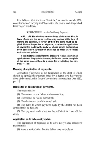 OBLIGATIONS
320
It is believed that the term “domicile,” as used in Article 1251,
connotes “actual” or “physical’’ habitation of a person as distinguished
from “legal” residence.
SUBSECTION 1. — Application of Payments
ART. 1252. He who has various debts of the same kind in
favor of one and the same creditor, may declare at the time of
making the payment, to which of them the same must be ap-
plied. Unless the parties so stipulate, or when the application
of payment is made by the party for whose benefit the term has
been constituted, application shall not be made as to debts
which are not yet due.
If the debtor accepts from the creditor a receipt in which an
application of the payment is made, the former cannot complain
of the same, unless there is a cause for invalidating the con-
tract. (1172a)
Meaning of application of payments.
Application of payments is the designation of the debt to which
should be applied the payment made by a debtor who has various
debts of the same kind in favor of one and the same creditor. (Art. 1252,
par. 1.)
Requisites of application of payments.
The requisites are:
(1) There must be one debtor and one creditor;
(2) There must be two or more debts;
(3) The debts must be of the same kind;
(4) The debts to which payment made by the debtor has been
applied must be due; and
(5) The payment made must not be sufﬁcient to cover all the
debts.
Application as to debts not yet due.
The application of payments as to debts not yet due cannot be
made unless:
(1) there is a stipulation that the debtor may so apply; or
Art. 1252
 