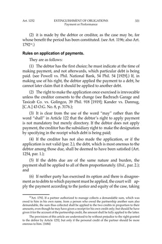 321
(2) it is made by the debtor or creditor, as the case may be, for
whose beneﬁt the period has been constituted. (see Art. 1196; also Art.
179210
.)
Rules on application of payments.
They are as follows:
(1) The debtor has the ﬁrst choice; he must indicate at the time of
making payment, and not afterwards, which particular debt is being
paid. (see Powell vs. Phil. National Bank, 54 Phil. 54 [1929].) If, in
making use of his right, the debtor applied the payment to a debt, he
cannot later claim that it should be applied to another debt.
(2) The right to make the application once exercised is irrevocable
unless the creditor consents to the change (see Bachrach Garage and
Taxicab Co. vs. Golingco, 39 Phil. 918 [1919]; Kander vs. Dannug,
[C.A.] 43 O.G. No. 8, p. 3176.);
(3) It is clear from the use of the word “may’’ rather than the
word “shall’’ in Article 122 that the debtor’s right to apply payment
is not mandatory but merely directory. If the debtor does not apply
payment, the creditor has the subsidiary right to make the designation
by specifying in the receipt which debt is being paid;
(4) If the creditor has not also made the application, or if the
application is not valid (par. 2.), the debt, which is most onerous to the
debtor among those due, shall be deemed to have been satisﬁed (Art.
1254, par. 1.);
(5) If the debts due are of the same nature and burden, the
payment shall be applied to all of them proportionately. (Ibid., par. 2.);
and
(6) If neither party has exercised its option and there is disagree-
ment as to debts to which payment must be applied, the court will ap-
ply the payment according to the justice and equity of the case, taking
10
Art. 1792. If a partner authorized to manage collects a demandable sum, which was
owed to him in his own name, from a person who owed the partnership another sum also
demandable, the sum thus collected shall be applied to the two credits in proportion to their
amounts, even though he may have given a receipt for his own credit only; but should he have
given it for the account of the partnership credit, the amount shall be fully applied to the latter.
The provisions of this article are understood to be without prejudice to the right granted
to the debtor by Article 1252, but only if the personal credit of the partner should be more
onerous to him. (1684)
Art. 1252 EXTINGUISHMENT OF OBLIGATIONS
Payment or Performance
 
