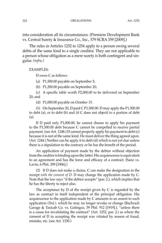 OBLIGATIONS
322
into consideration all its circumstances. (Premiere Development Bank
vs. Central Surety & Insurance Co., Inc., 579 SCRA 359 [2009].)
The rules in Articles 1252 to 1254 apply to a person owing several
debts of the same kind to a single creditor. They are not applicable to
a person whose obligation as a mere surety is both contingent and sin-
gular. (infra.)
EXAMPLES:
D owes C as follows:
(a) P1,500.00 payable on September 5;
(b) P1,200.00 payable on September 20;
(c) A speciﬁc table worth P2,000.00 to be delivered on September
20; and
(d) P1,000.00 payable on October 15.
(1) On September 20, D paid C P1,500.00. D may apply the P1,500.00
to debt (a), or to debt (b) and (if C does not object) to a portion of debt
(a).
If D paid only P1,000.00, he cannot choose to apply his payment
to the P1,500.00 debt because C cannot be compelled to receive partial
payment. (see Art. 1248.) D cannot properly apply his payment to debt (c)
because it is not of the same kind. He must deliver the thing agreed upon.
(Art. 1244.) Neither can he apply it to debt (d) which is not yet due unless
there is a stipulation to the contrary or he has the beneﬁt of the period.
An application of payment made by the debtor without objection
from the creditor is binding upon the latter. His acquiescence is equivalent
to an agreement and has the force and efﬁcacy of a contract. (Sanz vs.
Lavin, 6 Phil. 299 [1906].)
(2) If D does not make a choice, C can make the designation in the
receipt with the consent of D. D may change the application made by C.
Note that the law says “if the debtor accepts” (par. 2.), which implies that
he has the liberty to reject also.
The acceptance by D of the receipt given by C is regarded by the
law as contract in itself independent of the principal obligation. His
acquiescence to the application made by C amounts to an assent to such
application (Ibid.), which he may no longer revoke or change (Bachrach
Garage & Taxicab Co. vs. Golingco, 39 Phil. 912 [1919].), “unless there
is a cause for invalidating the contract” (Art. 1252, par. 2.) as where the
consent of D in accepting the receipt was vitiated by reason of fraud,
mistake, etc. (see Art. 1330.)
Art. 1252
 