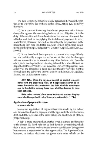 OBLIGATIONS
324
The rule is subject, however, to any agreement between the par-
ties, or to waiver by the creditor. In this sense, Article 1253 is merely
directory.
(1) In a contract involving installment payments with interest
chargeable against the remaining balance of the obligation, it is the
duty of the creditor to inform the debtor of the amount of interest that
falls due and that he is applying the installment payments to cover
said interest; otherwise, the creditor cannot apply the payments to the
interest and then hold the debtor in default for non-payment of install-
ments on the principal. (Rapanut vs. Court of Appeals, 246 SCRA 323
[1995].)
(2) It has been held that a party to a contract who unqualiﬁedly
and unconditionally accepts the settlement of his claim for damages
without reservation as to interest or any other further claim from the
other party, is estopped from claiming interest thereafter. (Gozun vs.
Republic, 84 Phil. 359 [1949].) But a creditor who accepts payment from
a surety of the amount of a bond does not thereby waive his right to
recover from the debtor the interest due on said amount. (Magdalena
Estates, Inc. vs. Rodriguez, supra.)
ART. 1254. When the payment cannot be applied in accor-
dance with the preceding rules, or if application cannot be in-
ferred from other circumstances, the debt which is most oner-
ous to the debtor, among those due, shall be deemed to have
been satisfied.
If the debts due are of the same nature and burden, the pay-
ment shall be applied to all of them proportionately. (1174a)
Application of payment to more
onerous debts.
In case no application of payment has been made by the debtor
and the creditor, then the payment shall be applied to the most onerous
debt, and if the debts are of the same nature and burden, to all of them
proportionately.
A debt is more onerous than another when it is more burdensome
to the debtor. No ﬁxed rule can be laid down in determining which
debt is more onerous to the debtor since the condition of being more
burdensome is a question of relative appreciation. The Supreme Court,
however, in various decisions has given some rules which can be
Art. 1254
 