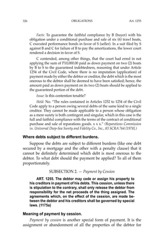 OBLIGATIONS
326
Facts: To guarantee the faithful compliance by B (buyer) with his
obligation under a conditional purchase and sale of six (6) trawl boats,
C executed performance bonds in favor of S (seller). In a suit ﬁled by S
against B and C for failure of B to pay the amortizations, the lower court
rendered a decision in favor of S.
C contended, among other things, that the court had erred in not
applying the sum of P10,000.00 paid as down payment on two (2) boats
by B to S to the guaranteed indebtedness, reasoning that under Article
1254 of the Civil Code, where there is no imputation (application) of
payment made by either the debtor or creditor, the debt which is the most
onerous to the debtor shall be deemed to have been satisﬁed; hence, the
amount paid as down payment on its two (2) boats should be applied to
the guaranteed portion of the debt.
Issue: Is this contention tenable?
Held: No. “The rules contained in Articles 1252 to 1254 of the Civil
Code apply to a person owing several debts of the same kind to a single
creditor. They cannot be made applicable to a person whose obligation
as a mere surety is both contingent and singular, which in this case is the
full and faithful compliance with the terms of the contract of conditional
purchase and sale of reparations goods. x x x.” (Reparations Commission
vs. Universal Deep-Sea Surety and Fidelity Co., Inc., 83 SCRA 764 [1978].)
Where debts subject to different burdens.
Suppose the debts are subject to different burdens (like one debt
secured by a mortgage and the other with a penalty clause) that it
cannot be deﬁnitely determined which debt is most onerous to the
debtor. To what debt should the payment be applied? To all of them
proportionately.
SUBSECTION 2. — Payment by Cession
ART. 1255. The debtor may cede or assign his property to
his creditors in payment of his debts. This cession, unless there
is stipulation to the contrary, shall only release the debtor from
responsibility for the net proceeds of the thing assigned. The
agreements which, on the effect of the cession, are made be-
tween the debtor and his creditors shall be governed by special
laws. (1175a)
Meaning of payment by cession.
Payment by cession is another special form of payment. It is the
assignment or abandonment of all the properties of the debtor for
Art. 1255
 
