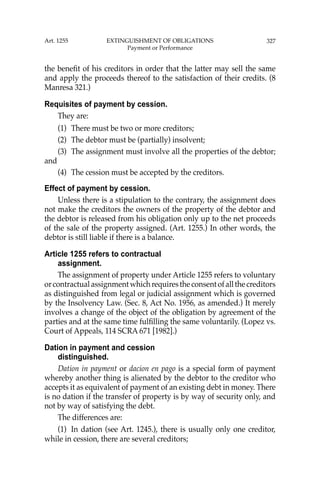 327
the beneﬁt of his creditors in order that the latter may sell the same
and apply the proceeds thereof to the satisfaction of their credits. (8
Manresa 321.)
Requisites of payment by cession.
They are:
(1) There must be two or more creditors;
(2) The debtor must be (partially) insolvent;
(3) The assignment must involve all the properties of the debtor;
and
(4) The cession must be accepted by the creditors.
Effect of payment by cession.
Unless there is a stipulation to the contrary, the assignment does
not make the creditors the owners of the property of the debtor and
the debtor is released from his obligation only up to the net proceeds
of the sale of the property assigned. (Art. 1255.) In other words, the
debtor is still liable if there is a balance.
Article 1255 refers to contractual
assignment.
The assignment of property under Article 1255 refers to voluntary
orcontractualassignmentwhichrequirestheconsentofallthecreditors
as distinguished from legal or judicial assignment which is governed
by the Insolvency Law. (Sec. 8, Act No. 1956, as amended.) It merely
involves a change of the object of the obligation by agreement of the
parties and at the same time fulﬁlling the same voluntarily. (Lopez vs.
Court of Appeals, 114 SCRA 671 [1982].)
Dation in payment and cession
distinguished.
Dation in payment or dacion en pago is a special form of payment
whereby another thing is alienated by the debtor to the creditor who
accepts it as equivalent of payment of an existing debt in money. There
is no dation if the transfer of property is by way of security only, and
not by way of satisfying the debt.
The differences are:
(1) In dation (see Art. 1245.), there is usually only one creditor,
while in cession, there are several creditors;
Art. 1255 EXTINGUISHMENT OF OBLIGATIONS
Payment or Performance
 