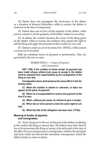 OBLIGATIONS
328
(2) Dation does not presuppose the insolvency of the debtor
or a situation of ﬁnancial difﬁculties, while in cession, the debtor is
insolvent at the time of assignment;
(3) Dation does not involve all the property of the debtor, while
cession extends to all the property of the debtor subject to execution;
(4) In dation, the creditor becomes the owner of the thing given
by the debtor, while in cession, the creditors only acquire the right to
sell the thing and apply the proceeds to their credits pro rata; and
(5) Dation is really an act of novation (Art. 1291[1].), while cession
is not an act of novation.
Both are substitute forms of payment or performance. They are
governed by the law on sales.
SUBSECTION 3. — Tender of Payment
and Consignation
ART. 1256. If the creditor to whom tender of payment has
been made refuses without just cause to accept it, the debtor
shall be released from responsibility by the consignation of the
thing or sum due.
Consignation alone shall produce the same effect in the fol-
lowing cases:
(1) When the creditor is absent or unknown, or does not
appear at the place of payment;
(2) When he is incapacitated to receive the payment at the
time it is due;
(3) When, without just cause, he refuses to give a receipt;
(4) When two or more persons claim the same right to col-
lect;
(5) When the title of the obligation has been lost. (1176a)
Meaning of tender of payment
and consignation.
(1) Tender of payment is the act, on the part of the debtor, of offering
to the creditor the thing or amount due. The debtor must show that he
has in his possession the thing or money to be delivered at the time of
the offer. It is an act preparatory to consignation, which is the principal,
and from which are derived the immediate consequences which the
debtor desires or seeks to obtain.
Art. 1256
 