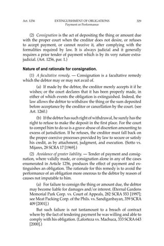329
(2) Consignation is the act of depositing the thing or amount due
with the proper court when the creditor does not desire, or refuses
to accept payment, or cannot receive it, after complying with the
formalities required by law. It is always judicial and it generally
requires a prior tender of payment which is by its very nature extra-
judicial. (Art. 1256, par. 1.)
Nature of and rationale for consignation.
(1) A facultative remedy. — Consignation is a facultative remedy
which the debtor may or may not avail of.
(a) If made by the debtor, the creditor merely accepts it if he
wishes; or the court declares that it has been properly made, in
either of which events the obligation is extinguished. Indeed, the
law allows the debtor to withdraw the thing or the sum deposited
before acceptance by the creditor or cancellation by the court. (see
Art. 1260.)
(b) If the debtor has such right of withdrawal, he surely has the
right to refuse to make the deposit in the ﬁrst place. For the court
to compel him to do so is a grave abuse of discretion amounting to
excess of jurisdiction. If he refuses, the creditor must fall back on
the proper coercive processes provided by law to secure or satisfy
his credit, as by attachment, judgment, and execution. (Sotto vs.
Mijares, 28 SCRA 17 [1969].)
(2) Avoidance of greater liability. — Tender of payment and consig-
nation, where validly made, or consignation alone in any of the cases
enumerated in Article 1256, produces the effect of payment and ex-
tinguishes an obligation. The rationale for this remedy is to avoid the
performance of an obligation more onerous to the debtor by reason of
causes not imputable to him.
(a) For failure to consign the thing or amount due, the debtor
may become liable for damages and/or interest. (Eternal Gardens
Memorial Park Corp. vs. Court of Appeals, 282 SCRA 553 [1997];
see Meat Packing Corp. of the Phils. vs. Sandiganbayan, 359 SCRA
409 [2001].)
But such failure is not tantamount to a breach of contract
where by the fact of tendering payment he was willing and able to
comply with his obligation. (Laforteza vs. Machuca, 333 SCRA 643
[2000].)
Art. 1256 EXTINGUISHMENT OF OBLIGATIONS
Payment or Performance
 