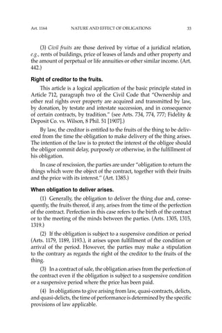 33
(3) Civil fruits are those derived by virtue of a juridical relation,
e.g., rents of buildings, price of leases of lands and other property and
the amount of perpetual or life annuities or other similar income. (Art.
442.)
Right of creditor to the fruits.
This article is a logical application of the basic principle stated in
Article 712, paragraph two of the Civil Code that “Ownership and
other real rights over property are acquired and transmitted by law,
by donation, by testate and intestate succession, and in consequence
of certain contracts, by tradition.” (see Arts. 734, 774, 777; Fidelity &
Deposit Co. vs. Wilson, 8 Phil. 51 [1907].)
By law, the creditor is entitled to the fruits of the thing to be deliv-
ered from the time the obligation to make delivery of the thing arises.
The intention of the law is to protect the interest of the obligee should
the obligor commit delay, purposely or otherwise, in the fulﬁllment of
his obligation.
In case of rescission, the parties are under “obligation to return the
things which were the object of the contract, together with their fruits
and the price with its interest.’’ (Art. 1385.)
When obligation to deliver arises.
(1) Generally, the obligation to deliver the thing due and, conse-
quently, the fruits thereof, if any, arises from the time of the perfection
of the contract. Perfection in this case refers to the birth of the contract
or to the meeting of the minds between the parties. (Arts. 1305, 1315,
1319.)
(2) If the obligation is subject to a suspensive condition or period
(Arts. 1179, 1189, 1193.), it arises upon fulﬁllment of the condition or
arrival of the period. However, the parties may make a stipulation
to the contrary as regards the right of the creditor to the fruits of the
thing.
(3) In a contract of sale, the obligation arises from the perfection of
the contract even if the obligation is subject to a suspensive condition
or a suspensive period where the price has been paid.
(4) In obligations to give arising from law, quasi-contracts, delicts,
and quasi-delicts, the time of performance is determined by the speciﬁc
provisions of law applicable.
Art. 1164 NATURE AND EFFECT OF OBLIGATIONS
 