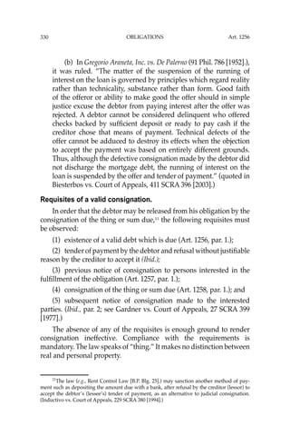 OBLIGATIONS
330
(b) In Gregorio Araneta, Inc. vs. De Palerno (91 Phil. 786 [1952].),
it was ruled. “The matter of the suspension of the running of
interest on the loan is governed by principles which regard reality
rather than technicality, substance rather than form. Good faith
of the offeror or ability to make good the offer should in simple
justice excuse the debtor from paying interest after the offer was
rejected. A debtor cannot be considered delinquent who offered
checks backed by sufﬁcient deposit or ready to pay cash if the
creditor chose that means of payment. Technical defects of the
offer cannot be adduced to destroy its effects when the objection
to accept the payment was based on entirely different grounds.
Thus, although the defective consignation made by the debtor did
not discharge the mortgage debt, the running of interest on the
loan is suspended by the offer and tender of payment.” (quoted in
Biesterbos vs. Court of Appeals, 411 SCRA 396 [2003].)
Requisites of a valid consignation.
In order that the debtor may be released from his obligation by the
consignation of the thing or sum due,11
the following requisites must
be observed:
(1) existence of a valid debt which is due (Art. 1256, par. 1.);
(2) tender of payment by the debtor and refusal without justiﬁable
reason by the creditor to accept it (Ibid.);
(3) previous notice of consignation to persons interested in the
fulﬁllment of the obligation (Art. 1257, par. 1.);
(4) consignation of the thing or sum due (Art. 1258, par. 1.); and
(5) subsequent notice of consignation made to the interested
parties. (Ibid., par. 2; see Gardner vs. Court of Appeals, 27 SCRA 399
[1977].)
The absence of any of the requisites is enough ground to render
consignation ineffective. Compliance with the requirements is
mandatory. The law speaks of “thing.” It makes no distinction between
real and personal property.
11
The law (e.g., Rent Control Law [B.P. Blg. 25].) may sanction another method of pay-
ment such as depositing the amount due with a bank, after refusal by the creditor (lessor) to
accept the debtor’s (lessee’s) tender of payment, as an alternative to judicial consignation.
(Inductivo vs. Court of Appeals, 229 SCRA 380 [1994].)
Art. 1256
 
