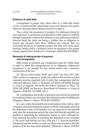331
Existence of valid debt.
Consignation is proper only where there is a valid debt which
is due. A creditor-debtor relationship must exist between the parties
otherwise the legal effects thereof cannot be availed of.
Thus, where the possession of property by petitioners being by
mere tolerance or permission of respondent as they failed to establish
through competent evidence the existence of any contractual relations
between them, the latter, not being a creditor, has no obligation to
receive any payment from them. Without any contract, they are
necessarily bound by an implied promise that they will vacate upon
demand, failing which, a summary action for ejectment is the proper
remedy against them. (Llobrera vs. Fernandez, 488 SCRA 509 [2006].)
Necessity of making tender of payment
and consignation.
Both tender of payment and consignation must be validly done
in order to effect the extinguishment of an obligation. Substantial
compliance is not enough for that would render only a directory
construction of the law.
(1) The use of the words “shall” and “must” (see Arts. 1257, 1258,
1249.) which are imperative, positively indicate that all the essential
requisites must be complied with in order that consignation shall be
valid and effectual. (Soco vs. Militante, 123 SCRA 160 [1983]; Manuel
vs. Court of Appeals, 199 SCRA 603 [1991]; Licuanan vs. Diaz, 175
SCRA 530 [1989]; see however, Rural Bank of Caloocan vs. Court of
Appeals, 104 SCRA 151 [1981], infra.)
(2) Consignation and tender of payment must not be encumbered
by conditions if they are to produce the intended result of fulﬁlling the
obligation. (Rayos vs. Reyes, 398 SCRA 24 [2003].)
In a case, where the plaintiff sent to defendant a letter with an offer
to redeem a foreclosed property together with the redemption price but
the defendant’s letter of acceptance was not received by the plaintiff
until after the redemption period, the court held that the plaintiff was
justiﬁed in depositing the redemption money in court, although far
from rejecting the tender of payment, the defendant in fact accepted
it. The court said that the law (Art. 1256, par. 1.), “must be reasonably
interpreted and the realities in each case taken into account so that the
purpose of the law may not be defeated.” (Miranda vs. Reyes, 29 SCRA
Art. 1256 EXTINGUISHMENT OF OBLIGATIONS
Payment or Performance
 