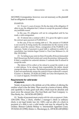 OBLIGATIONS
332
160 [1969].) Consignation, however, was not necessary as the plaintiff
had no obligation to redeem.
EXAMPLES:
(1) D owes C a sum of money. On the due date of the obligation, D
offers to pay the obligation but C refuses to accept the payment without
any justiﬁable reason.
In this case, D’s obligation will not be extinguished until he has
made a valid consignation.
(2) D entered into a contract with C. D is given the right to cancel
the contract upon payment of P1,000.00 to C.
In this case, D has no existing debt to C. The amount of P1,000.00
is not owed by D, being merely the consideration for the exercise of his
right to cancel the contract. Hence, consignation of the P1,000.00 is not
necessary. Tender of payment in good faith is sufﬁcient to entitle D to
cancellation. (see Asturias Sugar Central vs. Pure Cane Molasses Co., 60
Phil. 255 [1934].)
(3) For failing to pay rents for three (3) months, R (lessor) demanded
that E (lessee) pay the back rentals and vacate the premises. Subsequently,
R ﬁled a complaint for unlawful detainer. E contends that R refused to
accept the rents.
The failure of R to collect or his refusal to accept the rentals is not
a valid defense. To be released from responsibility, the debtor should
consign the thing or sum due. The belated payment of the back rentals by
E does not automatically restore the contract of lease without R’s consent.
(Cursino vs. Bautista, 176 SCRA 65 [1969]; see Cetus Development, Inc.
vs. Court of Appeals, 176 SCRA 72 [1989].)
Requirements for valid tender
of payment.
Tender of payment is the deﬁnite act of the debtor of offering the
creditor what is due the latter. There must be a fusion of intent, ability
and capability to make good such offer, which must be absolute and
must cover the amount due. (Far East Bank and Trust Company vs.
Diaz Realty, Inc., 363 SCRA 659 [2001].)
(1) Tender of payment must comply with the rules on payment. (Arts.
1256-1258.) Thus, a check, whether a manager’s check or ordinary
check, is not legal tender (see Art. 1249.), and an offer of a check in
payment of a debt is not a valid tender and may be refused by the
creditor. (Roman Catholic Bishop vs. Intermediate Appellate Court,
191 SCRA 411 [1990]; Abalos vs. Macatangay, Jr., 439 SCRA 649 [2004].)
Art. 1256
 