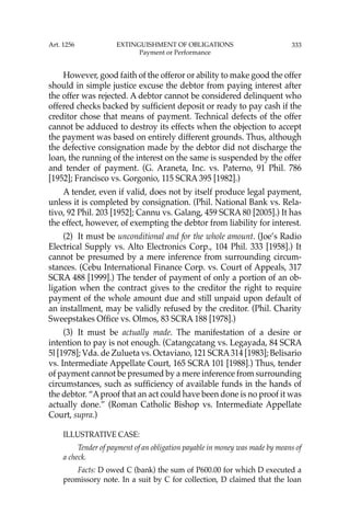 333
However, good faith of the offeror or ability to make good the offer
should in simple justice excuse the debtor from paying interest after
the offer was rejected. A debtor cannot be considered delinquent who
offered checks backed by sufﬁcient deposit or ready to pay cash if the
creditor chose that means of payment. Technical defects of the offer
cannot be adduced to destroy its effects when the objection to accept
the payment was based on entirely different grounds. Thus, although
the defective consignation made by the debtor did not discharge the
loan, the running of the interest on the same is suspended by the offer
and tender of payment. (G. Araneta, Inc. vs. Paterno, 91 Phil. 786
[1952]; Francisco vs. Gorgonio, 115 SCRA 395 [1982].)
A tender, even if valid, does not by itself produce legal payment,
unless it is completed by consignation. (Phil. National Bank vs. Rela-
tivo, 92 Phil. 203 [1952]; Cannu vs. Galang, 459 SCRA 80 [2005].) It has
the effect, however, of exempting the debtor from liability for interest.
(2) It must be unconditional and for the whole amount. (Joe’s Radio
Electrical Supply vs. Alto Electronics Corp., 104 Phil. 333 [1958].) It
cannot be presumed by a mere inference from surrounding circum-
stances. (Cebu International Finance Corp. vs. Court of Appeals, 317
SCRA 488 [1999].) The tender of payment of only a portion of an ob-
ligation when the contract gives to the creditor the right to require
payment of the whole amount due and still unpaid upon default of
an installment, may be validly refused by the creditor. (Phil. Charity
Sweepstakes Ofﬁce vs. Olmos, 83 SCRA 188 [1978].)
(3) It must be actually made. The manifestation of a desire or
intention to pay is not enough. (Catangcatang vs. Legayada, 84 SCRA
5l [1978]; Vda. de Zulueta vs. Octaviano, 121 SCRA314 [1983]; Belisario
vs. Intermediate Appellate Court, 165 SCRA 101 [1988].) Thus, tender
of payment cannot be presumed by a mere inference from surrounding
circumstances, such as sufﬁciency of available funds in the hands of
the debtor. “Aproof that an act could have been done is no proof it was
actually done.” (Roman Catholic Bishop vs. Intermediate Appellate
Court, supra.)
ILLUSTRATIVE CASE:
Tender of payment of an obligation payable in money was made by means of
a check.
Facts: D owed C (bank) the sum of P600.00 for which D executed a
promissory note. In a suit by C for collection, D claimed that the loan
Art. 1256 EXTINGUISHMENT OF OBLIGATIONS
Payment or Performance
 