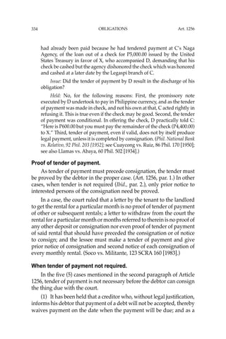 OBLIGATIONS
334
had already been paid because he had tendered payment at C’s Naga
Agency, of the loan out of a check for P5,000.00 issued by the United
States Treasury in favor of X, who accompanied D, demanding that his
check be cashed but the agency dishonored the check which was honored
and cashed at a later date by the Legaspi branch of C.
Issue: Did the tender of payment by D result in the discharge of his
obligation?
Held: No, for the following reasons: First, the promissory note
executed by D undertook to pay in Philippine currency, and as the tender
of payment was made in check, and not his own at that, C acted rightly in
refusing it. This is true even if the check may be good. Second, the tender
of payment was conditional. In offering the check, D practically told C:
“Here is P600.00 but you must pay the remainder of the check (P4,400.00)
to X.” Third, tender of payment, even if valid, does not by itself produce
legal payment, unless it is completed by consignation. (Phil. National Bank
vs. Relativo, 92 Phil. 203 [1952]; see Cuaycong vs. Ruiz, 86 Phil. 170 [1950];
see also Llamas vs. Abaya, 60 Phil. 502 [1934].)
Proof of tender of payment.
As tender of payment must precede consignation, the tender must
be proved by the debtor in the proper case. (Art. 1256, par. 1.) In other
cases, when tender is not required (Ibid., par. 2.), only prior notice to
interested persons of the consignation need be proved.
In a case, the court ruled that a letter by the tenant to the landlord
to get the rental for a particular month is no proof of tender of payment
of other or subsequent rentals; a letter to withdraw from the court the
rental for a particular month or months referred to therein is no proof of
any other deposit or consignation nor even proof of tender of payment
of said rental that should have preceded the consignation or of notice
to consign; and the lessee must make a tender of payment and give
prior notice of consignation and second notice of each consignation of
every monthly rental. (Soco vs. Militante, 123 SCRA 160 [1983].)
When tender of payment not required.
In the ﬁve (5) cases mentioned in the second paragraph of Article
1256, tender of payment is not necessary before the debtor can consign
the thing due with the court.
(1) It has been held that a creditor who, without legal justiﬁcation,
informs his debtor that payment of a debt will not be accepted, thereby
waives payment on the date when the payment will be due; and as a
Art. 1256
 