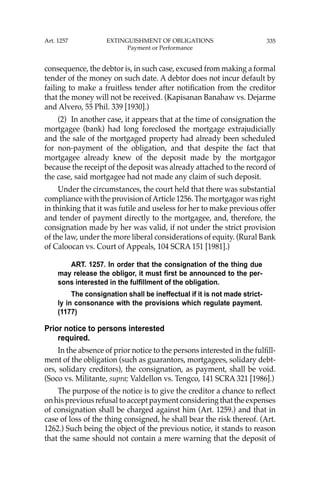 335
consequence, the debtor is, in such case, excused from making a formal
tender of the money on such date. A debtor does not incur default by
failing to make a fruitless tender after notiﬁcation from the creditor
that the money will not be received. (Kapisanan Banahaw vs. Dejarme
and Alvero, 55 Phil. 339 [1930].)
(2) In another case, it appears that at the time of consignation the
mortgagee (bank) had long foreclosed the mortgage extrajudicially
and the sale of the mortgaged property had already been scheduled
for non-payment of the obligation, and that despite the fact that
mortgagee already knew of the deposit made by the mortgagor
because the receipt of the deposit was already attached to the record of
the case, said mortgagee had not made any claim of such deposit.
Under the circumstances, the court held that there was substantial
compliance with the provision ofArticle 1256. The mortgagor was right
in thinking that it was futile and useless for her to make previous offer
and tender of payment directly to the mortgagee, and, therefore, the
consignation made by her was valid, if not under the strict provision
of the law, under the more liberal considerations of equity. (Rural Bank
of Caloocan vs. Court of Appeals, 104 SCRA 151 [1981].)
ART. 1257. In order that the consignation of the thing due
may release the obligor, it must first be announced to the per-
sons interested in the fulfillment of the obligation.
The consignation shall be ineffectual if it is not made strict-
ly in consonance with the provisions which regulate payment.
(1177)
Prior notice to persons interested
required.
In the absence of prior notice to the persons interested in the fulﬁll-
ment of the obligation (such as guarantors, mortgagees, solidary debt-
ors, solidary creditors), the consignation, as payment, shall be void.
(Soco vs. Militante, supra; Valdellon vs. Tengco, 141 SCRA 321 [1986].)
The purpose of the notice is to give the creditor a chance to reﬂect
onhispreviousrefusaltoacceptpaymentconsideringthattheexpenses
of consignation shall be charged against him (Art. 1259.) and that in
case of loss of the thing consigned, he shall bear the risk thereof. (Art.
1262.) Such being the object of the previous notice, it stands to reason
that the same should not contain a mere warning that the deposit of
Art. 1257 EXTINGUISHMENT OF OBLIGATIONS
Payment or Performance
 