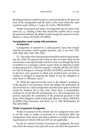 OBLIGATIONS
336
the thing tendered would be made in court but should ﬁx the date and
hour of the consignation and the name of the court where the same
would be made. (Ochoa vs. Lopez, [C.A.] No. 7050-R [1954].)
Tender of payment and notice of consignation may be done in the
same act, e.q., sending a letter that should the creditor fail to accept
the payment tendered, the debtor would consign the amount in court.
(Ramos vs. Sarao, 451 SCRA 103 [2005].)
Consignation must comply with provisions
on payment.
Consignation, to amount to a valid payment, must also comply
with the provisions which regulate payment. (par. 2; see Arts. 1233,
1239, 1244, 1246, 1248, 1249, 1253.)
(1) One of the rules is that payment should be made in legal tender.
(see Art. 1249.) The general rule is that an offer of a bank check for the
amount due is not a good tender and this is true even though the check
is certiﬁed or is a manager’s check, except where no objection is made
on that ground (62 C.J. 668; De Legarda vs. Miailhe, 88 Phil. 637 [1951];
see Vda. de Eduque vs. Ocampo, 86 Phil. 216 [1950].), and the fact that
in previous years payment in check was accepted does not place a
creditor in estoppel in requiring the debtor to pay his obligation in
cash. (Soco vs. Militante, supra.)
(2) While the approval of the court or the obligee’s acceptance
of the deposit is not necessary where the obligor has performed all
acts necessary to a valid consignation such that court approval thereof
cannot be doubted, this is true only where there is unmistakable
evidence on record that the prerequisites of a valid consignation are
present, especially the conformity of the proferred payment to the
terms of the obligation which is to be paid. (Rayos vs. Reyes, 398 SCRA
24 [2003]; China Insurance and Surety Co. vs. B.K. Berkenkotter, 83
Phil. 459 [1949].)
Tender of payment of judgment.
Tender of payment of the amount due on a judgment into court
is not the same as tender of payment of a contractual debt and
consignation of the money due from a debtor to a creditor. Hence, the
requirements of Articles 1256 and 1257 are not applicable.
In case of a refusal of tender of payment of a judgment, the court
may direct the money to be paid into court, and after this payment is
Art. 1257
 
