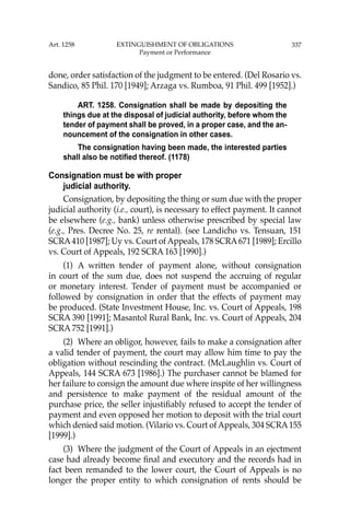 337
done, order satisfaction of the judgment to be entered. (Del Rosario vs.
Sandico, 85 Phil. 170 [1949]; Arzaga vs. Rumboa, 91 Phil. 499 [1952].)
ART. 1258. Consignation shall be made by depositing the
things due at the disposal of judicial authority, before whom the
tender of payment shall be proved, in a proper case, and the an-
nouncement of the consignation in other cases.
The consignation having been made, the interested parties
shall also be notified thereof. (1178)
Consignation must be with proper
judicial authority.
Consignation, by depositing the thing or sum due with the proper
judicial authority (i.e., court), is necessary to effect payment. It cannot
be elsewhere (e.g., bank) unless otherwise prescribed by special law
(e.g., Pres. Decree No. 25, re rental). (see Landicho vs. Tensuan, 151
SCRA410 [1987]; Uy vs. Court of Appeals, 178 SCRA671 [1989]; Ercillo
vs. Court of Appeals, 192 SCRA 163 [1990].)
(1) A written tender of payment alone, without consignation
in court of the sum due, does not suspend the accruing of regular
or monetary interest. Tender of payment must be accompanied or
followed by consignation in order that the effects of payment may
be produced. (State Investment House, Inc. vs. Court of Appeals, 198
SCRA 390 [1991]; Masantol Rural Bank, Inc. vs. Court of Appeals, 204
SCRA 752 [1991].)
(2) Where an obligor, however, fails to make a consignation after
a valid tender of payment, the court may allow him time to pay the
obligation without rescinding the contract. (McLaughlin vs. Court of
Appeals, 144 SCRA 673 [1986].) The purchaser cannot be blamed for
her failure to consign the amount due where inspite of her willingness
and persistence to make payment of the residual amount of the
purchase price, the seller injustiﬁably refused to accept the tender of
payment and even opposed her motion to deposit with the trial court
which denied said motion. (Vilario vs. Court of Appeals, 304 SCRA155
[1999].)
(3) Where the judgment of the Court of Appeals in an ejectment
case had already become ﬁnal and executory and the records had in
fact been remanded to the lower court, the Court of Appeals is no
longer the proper entity to which consignation of rents should be
Art. 1258 EXTINGUISHMENT OF OBLIGATIONS
Payment or Performance
 