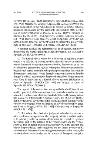 339
Navarro, 160 SCRA211 [1988]; Rosales vs. Reyes and Ordovez, 25 Phil.
495 [1913]; Mariano vs. Court of Appeals, 222 SCRA 736 [1993].) or a
lessee with option to buy who desires to exercise the right of option as
he has no obligation to pay the price until the execution of the deed of
sale in his favor (Quirino vs. Palarca, 29 SCRA 1 [1969]; Francisco vs.
Bautista, 192 SCRA 388 [1990]; Nietes vs. Court of Appeals, 46 SCRA
654 [1972]; Heirs of Luis Bacus vs. Court of Appeals, 359 SCRA 126
[2001].); hence, tender of payment would be sufﬁcient to preserve the
right or privilege. (Torcuator vs. Bernabe, 459 SCRA 439 [2005].)
A contract involves the performance of an obligation, not merely
the exercise of a right or privilege. (Adelfa Properties, Inc. vs. Court of
Appeals, 240 SCRA 565 [1995].)
(2) The formal offer to redeem by a co-owner or adjoining owner
(under Arts 1620-1623.) accompanied by a bona ﬁde tender of payment
within the period for redemption prescribed by the contract or by law
is sufﬁcient to preserve the right of redemption for future enforcement
beyond such period and within the period prescribed for the action by
the statute of limitations. Where the right to redeem is excused thru the
ﬁling of a judicial action within the period prescribed for redemption,
such ﬁling is equivalent to a formal offer to redeem. (Hulganza vs.
Court of Appeals, 147 SCRA 779 [1987]; see Villegas vs. Court of
Appeals, 499 SCRA 276 [2006].)
The deposit of the redemption money with the sheriff is sufﬁcient
to effect payment of the redemption price; and when tender has been
refused,itisnotnecessarythatsuchtenderbefollowedbyconsignation.
(De Castro vs. Intermediate Appellate Court, 165 SCRA 654 [1988].)
But mere tender of payment is not in itself a payment that relieves the
vendor or mortgagor from his liability to pay the redemption price.
(see Paez vs. Magno, 83 Phil. 403 [1949]; Catangcatang vs. Legayada,
84 SCRA 51 [1978].)
(3) But where the effect of a judgment whereby the vendor a
retro is allowed to repurchase the property within a certain period
is to deﬁnitely settle by judicial declaration the respective rights of
the parties and ﬁx the relation of the vendor a retro and the vendee
a retro as that of debtor and creditor, respectively, in the amount and
within the period ﬁxed in the judgment, and not that of a vendor and a
vendee under the terms of a private agreement equivocal in nature, the
vendor (debtor) must consign the full amount of the repurchase price,
Art. 1258 EXTINGUISHMENT OF OBLIGATIONS
Payment or Performance
 