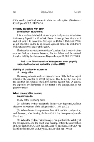 OBLIGATIONS
340
if the vendee (creditor) refuses to allow the redemption. (Torrijos vs.
Crisologo, 6 SCRA 184 [1962].)
Property deposited with court
exempt from attachment.
It is a well-established doctrine in practically every jurisdiction
that money deposited with a clerk of court is exempt from attachment
and not subject to execution. (Springer vs. Odlin, 3 Phil. 344 [1904];
23 C.J. 357.) It is said to be in custodia legis and cannot be withdrawn
without an express order of the court.
The fact that no subsequent notice of consignation is made is of no
moment. It does not mean, however, that the debtor shall be released
from his liability. (see Manjero vs. Buyson Lampa, 61 Phil. 66 [1934].)
ART. 1259. The expenses of consignation, when properly
made, shall be charged against the creditor. (1179)
Liability of creditor for expenses
of consignation.
The consignation is made necessary because of the fault or unjust
refusal of the creditor to accept payment. That being the case, it is
but just that the expenses should be charged against him. Of course,
the expenses are chargeable to the debtor if the consignation is not
properly made.
When consignation deemed
properly made.
In any of the following cases:
(1) When the creditor accepts the thing or sum deposited, without
objection, as payment of the obligation (Art. 1260, par. 2.);
(2) When the creditor questions the validity of the consignation,
and the court, after hearing, declares that it has been properly made
(Ibid.); and
(3) When the creditor neither accepts nor questions the validity of
the consignation, and the court after hearing, orders the cancellation
of the obligation. (Art. 1260, par. 1; Salaria vs. Buenviaje, 81 SCRA 722
[1978]; Ponce de Leon vs. S. Syjuico, Inc., 90 Phil. 311 [1951].)
Art. 1259
 