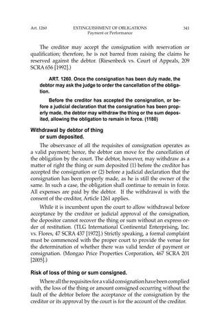 341
The creditor may accept the consignation with reservation or
qualiﬁcation; therefore, he is not barred from raising the claims he
reserved against the debtor. (Riesenbeck vs. Court of Appeals, 209
SCRA 656 [1992].)
ART. 1260. Once the consignation has been duly made, the
debtor may ask the judge to order the cancellation of the obliga-
tion.
Before the creditor has accepted the consignation, or be-
fore a judicial declaration that the consignation has been prop-
erly made, the debtor may withdraw the thing or the sum depos-
ited, allowing the obligation to remain in force. (1180)
Withdrawal by debtor of thing
or sum deposited.
The observance of all the requisites of consignation operates as
a valid payment; hence, the debtor can move for the cancellation of
the obligation by the court. The debtor, however, may withdraw as a
matter of right the thing or sum deposited (1) before the creditor has
accepted the consignation or (2) before a judicial declaration that the
consignation has been properly made, as he is still the owner of the
same. In such a case, the obligation shall continue to remain in force.
All expenses are paid by the debtor. If the withdrawal is with the
consent of the creditor, Article 1261 applies.
While it is incumbent upon the court to allow withdrawal before
acceptance by the creditor or judicial approval of the consignation,
the depositor cannot recover the thing or sum without an express or-
der of restitution. (TLG International Continental Enterprising, Inc.
vs. Flores, 47 SCRA 437 [1972].) Strictly speaking, a formal complaint
must be commenced with the proper court to provide the venue for
the determination of whether there was valid tender of payment or
consignation. (Mongao Price Properties Corporation, 467 SCRA 201
[2005].)
Risk of loss of thing or sum consigned.
Wherealltherequisitesforavalidconsignationhavebeencomplied
with, the loss of the thing or amount consigned occurring without the
fault of the debtor before the acceptance of the consignation by the
creditor or its approval by the court is for the account of the creditor.
Art. 1260 EXTINGUISHMENT OF OBLIGATIONS
Payment or Performance
 