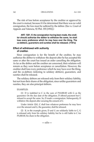 OBLIGATIONS
342
The risk of loss before acceptance by the creditor or approval by
the court is mutual, because if it be determined that there was no valid
consignation, the loss must be suffered by the debtor. (Sia vs. Court of
Appeals and Valencia, 92 Phil. 355 [1952].)
ART. 1261. If, the consignation having been made, the credi-
tor should authorize the debtor to withdraw the same, he shall
lose every preference which he may have over the thing. The
co-debtors, guarantors and sureties shall be released. (1181a)
Effect of withdrawal with authority
of creditor.
Since consignation is for the beneﬁt of the creditor, he may
authorize the debtor to withdraw the deposit after he has accepted the
same or after the court has issued an order cancelling the obligation.
As far as the debtor and the creditor are concerned, their relations will
remain as they were before acceptance or cancellation. However, the
creditor shall lose every preference which he may have over the thing,
and the co-debtors (referring to solidary debtors), guarantors, and
sureties shall be released.
The solidary debtors are released only from their solidary liability,
but not from their shares of the obligation, since unlike guarantors and
sureties, they are also principal debtors.
EXAMPLES:
(1) D is indebted to C in the sum of P10,000.00 with G as the
guarantor. On the due date of the obligation, D offered payment but C
refused to accept the same. So, D made a consignation. Subsequently, D
withdrew the deposit after securing the consent of C.
Under Article 1261, C shall lose whatever preference he may have
over the amount and G, the guarantor, shall be released.
(2) If, in the example given, D and G are solidarily liable to C, G
is released only from his solidary liability but he is still liable to C for
P5,000.00, his share in the obligation.
— oOo —
Art. 1261
 