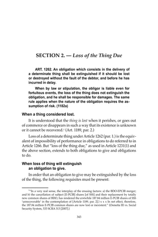 343
SECTION 2. — Loss of the Thing Due
ART. 1262. An obligation which consists in the delivery of
a determinate thing shall be extinguished if it should be lost
or destroyed without the fault of the debtor, and before he has
incurred in delay.
When by law or stipulation, the obligor is liable even for
fortuitous events, the loss of the thing does not extinguish the
obligation, and he shall be responsible for damages. The same
rule applies when the nature of the obligation requires the as-
sumption of risk. (1182a)
When a thing considered lost.
It is understood that the thing is lost when it perishes, or goes out
of commerce or disappears in such a way that its existence is unknown
or it cannot be recovered.1
(Art. 1189, par. 2.)
Loss of a determinate thing underArticle 1262 (par. 1.) is the equiv-
alent of impossibility of performance in obligations to do referred to in
Article 1266. But “loss of the thing due,” as used in Article 1231(1) and
the above section, extends to both obligations to give and obligations
to do.
When loss of thing will extinguish
an obligation to give.
In order that an obligation to give may be extinguished by the loss
of the thing, the following requisites must be present:
1
“In a very real sense, the interplay of the ensuing factors: a) the BDO-EPCIB merger;
and b) the cancellation of subject [E-PCIB] shares [of SSS] and their replacement by totally
new common shares of BDO, has rendered the erstwhile 187.84 million E-PCIB shares of SSS
‘unrecoverable’ in the contemplation of [Article 1189, par. 2].) x x x In net effect, therefore,
the 187.84 million E-PCIB common shares are now lost or inexistent.’’ (Osmeña III vs. Social
Security System, 533 SCRA 313 [2007].)
343
 