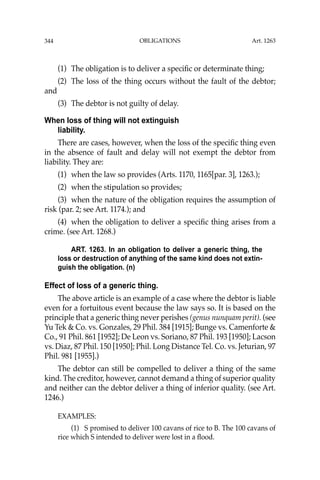 OBLIGATIONS
344
(1) The obligation is to deliver a speciﬁc or determinate thing;
(2) The loss of the thing occurs without the fault of the debtor;
and
(3) The debtor is not guilty of delay.
When loss of thing will not extinguish
liability.
There are cases, however, when the loss of the speciﬁc thing even
in the absence of fault and delay will not exempt the debtor from
liability. They are:
(1) when the law so provides (Arts. 1170, 1165[par. 3], 1263.);
(2) when the stipulation so provides;
(3) when the nature of the obligation requires the assumption of
risk (par. 2; see Art. 1174.); and
(4) when the obligation to deliver a speciﬁc thing arises from a
crime. (see Art. 1268.)
ART. 1263. In an obligation to deliver a generic thing, the
loss or destruction of anything of the same kind does not extin-
guish the obligation. (n)
Effect of loss of a generic thing.
The above article is an example of a case where the debtor is liable
even for a fortuitous event because the law says so. It is based on the
principle that a generic thing never perishes (genus nunquam perit). (see
Yu Tek & Co. vs. Gonzales, 29 Phil. 384 [1915]; Bunge vs. Camenforte &
Co., 91 Phil. 861 [1952]; De Leon vs. Soriano, 87 Phil. 193 [1950]; Lacson
vs. Diaz, 87 Phil. 150 [1950]; Phil. Long Distance Tel. Co. vs. Jeturian, 97
Phil. 981 [1955].)
The debtor can still be compelled to deliver a thing of the same
kind. The creditor, however, cannot demand a thing of superior quality
and neither can the debtor deliver a thing of inferior quality. (see Art.
1246.)
EXAMPLES:
(1) S promised to deliver 100 cavans of rice to B. The 100 cavans of
rice which S intended to deliver were lost in a ﬂood.
Art. 1263
 