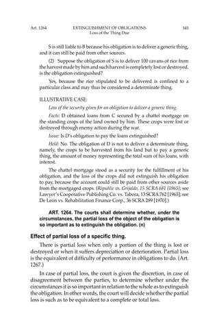 345
S is still liable to B because his obligation is to deliver a generic thing,
and it can still be paid from other sources.
(2) Suppose the obligation of S is to deliver 100 cavans of rice from
the harvest made by him and such harvest is completely lost or destroyed,
is the obligation extinguished?
Yes, because the rice stipulated to be delivered is conﬁned to a
particular class and may thus be considered a determinate thing.
ILLUSTRATIVE CASE:
Loss of the security given for an obligation to deliver a generic thing.
Facts: D obtained loans from C secured by a chattel mortgage on
the standing crops of the land owned by him. These crops were lost or
destroyed through enemy action during the war.
Issue: Is D’s obligation to pay the loans extinguished?
Held: No. The obligation of D is not to deliver a determinate thing,
namely, the crops to be harvested from his land but to pay a generic
thing, the amount of money representing the total sum of his loans, with
interest.
The chattel mortgage stood as a security for the fulﬁllment of his
obligation, and the loss of the crops did not extinguish his obligation
to pay, because the account could still be paid from other sources aside
from the mortgaged crops. (Republic vs. Grijaldo, 15 SCRA 681 [1965]; see
Lawyer’s Cooperative Publishing Co. vs. Tabora, 13 SCRA762 [1965]; see
De Leon vs. Rehabilitation Finance Corp., 36 SCRA 289 [1970].)
ART. 1264. The courts shall determine whether, under the
circumstances, the partial loss of the object of the obligation is
so important as to extinguish the obligation. (n)
Effect of partial loss of a specific thing.
There is partial loss when only a portion of the thing is lost or
destroyed or when it suffers depreciation or deterioration. Partial loss
is the equivalent of difﬁculty of performance in obligations to do. (Art.
1267.)
In case of partial loss, the court is given the discretion, in case of
disagreement between the parties, to determine whether under the
circumstances it is so important in relation to the whole as to extinguish
the obligation. In other words, the court will decide whether the partial
loss is such as to be equivalent to a complete or total loss.
Art. 1264 EXTINGUISHMENT OF OBLIGATIONS
Loss of the Thing Due
 