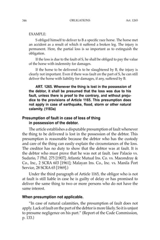 OBLIGATIONS
346
EXAMPLE:
S obliged himself to deliver to B a speciﬁc race horse. The horse met
an accident as a result of which it suffered a broken leg. The injury is
permanent. Here, the partial loss is so important as to extinguish the
obligation.
If the loss is due to the fault of S, he shall be obliged to pay the value
of the horse with indemnity for damages.
If the horse to be delivered is to be slaughtered by B, the injury is
clearly not important. Even if there was fault on the part of S, he can still
deliver the horse with liability for damages, if any, suffered by B.
ART. 1265. Whenever the thing is lost in the possession of
the debtor, it shall be presumed that the loss was due to his
fault, unless there is proof to the contrary, and without preju-
dice to the provisions of Article 1165. This presumption does
not apply in case of earthquake, flood, storm or other natural
calamity. (1183a)
Presumption of fault in case of loss of thing
in possession of the debtor.
The article establishes a disputable presumption of fault whenever
the thing to be delivered is lost in the possession of the debtor. This
presumption is reasonable because the debtor who has the custody
and care of the thing can easily explain the circumstances of the loss.
The creditor has no duty to show that the debtor was at fault. It is
the debtor who must prove that he was not at fault. (see Palacio vs.
Sudario, 7 Phil. 275 [1907]; Atlantic Mutual Ins. Co. vs. Macondray &
Co., Inc., 2 SCRA 603 [1961]; Malayan Ins. Co., Inc. vs. Manila Port
Service, 28 SCRA 65 [1969].)
Under the third paragraph of Article 1165, the obligor who is not
at fault is still liable in case he is guilty of delay or has promised to
deliver the same thing to two or more persons who do not have the
same interest.
When presumption not applicable.
“In case of natural calamities, the presumption of fault does not
apply. Lack of fault on the part of the debtor is more likely. So it is unjust
to presume negligence on his part.” (Report of the Code Commission,
p. 133.)
Art. 1265
 