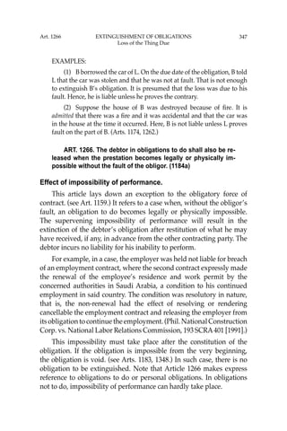 347
EXAMPLES:
(1) B borrowed the car of L. On the due date of the obligation, B told
L that the car was stolen and that he was not at fault. That is not enough
to extinguish B’s obligation. It is presumed that the loss was due to his
fault. Hence, he is liable unless he proves the contrary.
(2) Suppose the house of B was destroyed because of ﬁre. It is
admitted that there was a ﬁre and it was accidental and that the car was
in the house at the time it occurred. Here, B is not liable unless L proves
fault on the part of B. (Arts. 1174, 1262.)
ART. 1266. The debtor in obligations to do shall also be re-
leased when the prestation becomes legally or physically im-
possible without the fault of the obligor. (1184a)
Effect of impossibility of performance.
This article lays down an exception to the obligatory force of
contract. (see Art. 1159.) It refers to a case when, without the obligor’s
fault, an obligation to do becomes legally or physically impossible.
The supervening impossibility of performance will result in the
extinction of the debtor’s obligation after restitution of what he may
have received, if any, in advance from the other contracting party. The
debtor incurs no liability for his inability to perform.
For example, in a case, the employer was held not liable for breach
of an employment contract, where the second contract expressly made
the renewal of the employee’s residence and work permit by the
concerned authorities in Saudi Arabia, a condition to his continued
employment in said country. The condition was resolutory in nature,
that is, the non-renewal had the effect of resolving or rendering
cancellable the employment contract and releasing the employer from
its obligation to continue the employment. (Phil. National Construction
Corp. vs. National Labor Relations Commission, 193 SCRA401 [1991].)
This impossibility must take place after the constitution of the
obligation. If the obligation is impossible from the very beginning,
the obligation is void. (see Arts. 1183, 1348.) In such case, there is no
obligation to be extinguished. Note that Article 1266 makes express
reference to obligations to do or personal obligations. In obligations
not to do, impossibility of performance can hardly take place.
Art. 1266 EXTINGUISHMENT OF OBLIGATIONS
Loss of the Thing Due
 