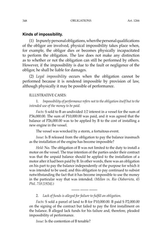 OBLIGATIONS
348
Kinds of impossibility.
(1) Inpurelypersonalobligations,whenthepersonalqualiﬁcations
of the obligor are involved, physical impossibility takes place when,
for example, the obligor dies or becomes physically incapacitated
to perform the obligation. The law does not make any distinction
as to whether or not the obligation can still be performed by others.
However, if the impossibility is due to the fault or negligence of the
obligor, he shall be liable for damages.
(2) Legal impossibility occurs when the obligation cannot be
performed because it is rendered impossible by provision of law,
although physically it may be possible of performance.
ILLUSTRATIVE CASES:
1. Impossibility of performance refers not to the obligation itself but to the
intended use of the money to be paid.
Facts: S sold to B an undivided 1/2 interest in a vessel for the sum of
P36,000.00. The sum of P10,000.00 was paid, and it was agreed that the
balance of P26,000.00 was to be applied by B to the cost of installing a
new engine in the vessel.
The vessel was wrecked by a storm, a fortuitous event.
Issue: Is B released from the obligation to pay the balance inasmuch
as the installation of the engine has become impossible?
Held: No. The obligation of B was not limited to the duty to install a
motor on the vessel. The true intention of the parties under their contract
was that the unpaid balance should be applied to the installation of a
motor after it had been paid by B. In other words, there was an obligation
on his part to pay the balance independently of the purpose for which it
was intended to be used; and this obligation to pay continued to subsist
notwithstanding the fact that it has become impossible to use the money
in the particular way that was intended. (Millan vs. Rio Olabarrieta, 45
Phil. 718 [1924].)
—-— —-— —-—
2. Lack of funds is alleged for failure to fulﬁll an obligation.
Facts: S sold a parcel of land to B for P10,000.00. B paid S P2,000.00
on the signing of the contract but failed to pay the ﬁrst installment on
the balance. B alleged lack funds for his failure and, therefore, pleaded
impossibility of performance.
Issue: Is the contention of B tenable?
Art. 1266
 