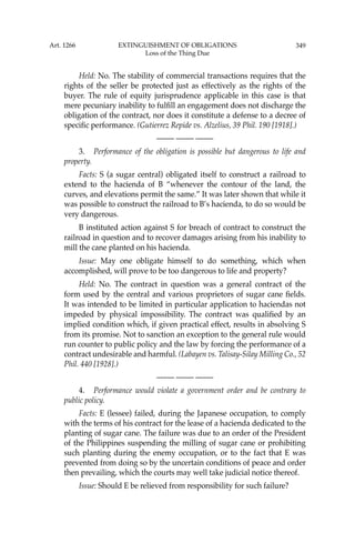 349
Held: No. The stability of commercial transactions requires that the
rights of the seller be protected just as effectively as the rights of the
buyer. The rule of equity jurisprudence applicable in this case is that
mere pecuniary inability to fulﬁll an engagement does not discharge the
obligation of the contract, nor does it constitute a defense to a decree of
speciﬁc performance. (Gutierrez Repide vs. Alzelius, 39 Phil. 190 [1918].)
—-— —-— —-—
3. Performance of the obligation is possible but dangerous to life and
property.
Facts: S (a sugar central) obligated itself to construct a railroad to
extend to the hacienda of B “whenever the contour of the land, the
curves, and elevations permit the same.” It was later shown that while it
was possible to construct the railroad to B’s hacienda, to do so would be
very dangerous.
B instituted action against S for breach of contract to construct the
railroad in question and to recover damages arising from his inability to
mill the cane planted on his hacienda.
Issue: May one obligate himself to do something, which when
accomplished, will prove to be too dangerous to life and property?
Held: No. The contract in question was a general contract of the
form used by the central and various proprietors of sugar cane ﬁelds.
It was intended to be limited in particular application to haciendas not
impeded by physical impossibility. The contract was qualiﬁed by an
implied condition which, if given practical effect, results in absolving S
from its promise. Not to sanction an exception to the general rule would
run counter to public policy and the law by forcing the performance of a
contract undesirable and harmful. (Labayen vs. Talisay-Silay Milling Co., 52
Phil. 440 [1928].)
—-— —-— —-—
4. Performance would violate a government order and be contrary to
public policy.
Facts: E (lessee) failed, during the Japanese occupation, to comply
with the terms of his contract for the lease of a hacienda dedicated to the
planting of sugar cane. The failure was due to an order of the President
of the Philippines suspending the milling of sugar cane or prohibiting
such planting during the enemy occupation, or to the fact that E was
prevented from doing so by the uncertain conditions of peace and order
then prevailing, which the courts may well take judicial notice thereof.
Issue: Should E be relieved from responsibility for such failure?
Art. 1266 EXTINGUISHMENT OF OBLIGATIONS
Loss of the Thing Due
 