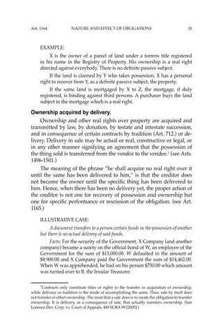 35
EXAMPLE:
X is the owner of a parcel of land under a torrens title registered
in his name in the Registry of Property. His ownership is a real right
directed against everybody. There is no deﬁnite passive subject.
If the land is claimed by Y who takes possession, X has a personal
right to recover from Y, as a deﬁnite passive subject, the property.
If the same land is mortgaged by X to Z, the mortgage, if duly
registered, is binding against third persons. A purchaser buys the land
subject to the mortgage which is a real right.
Ownership acquired by delivery.
Ownership and other real rights over property are acquired and
transmitted by law, by donation, by testate and intestate succession,
and in consequence of certain contracts by tradition (Art. 712.) or de-
livery. Delivery in sale may be actual or real, constructive or legal, or
in any other manner signifying an agreement that the possession of
the thing sold is transferred from the vendor to the vendee.3
(see Arts.
1496-1501.)
The meaning of the phrase “he shall acquire no real right over it
until the same has been delivered to him,” is that the creditor does
not become the owner until the speciﬁc thing has been delivered to
him. Hence, when there has been no delivery yet, the proper action of
the creditor is not one for recovery of possession and ownership but
one for speciﬁc performance or rescission of the obligation. (see Art.
1165.)
ILLUSTRATIVE CASE:
A document transfers to a person certain funds in the possession of another
but there is no actual delivery of said funds.
Facts: For the security of the Government, X Company (and another
company) became a surety on the ofﬁcial bond of W, an employee of the
Government for the sum of $15,000.00. W defaulted in the amount of
$8,900.00 and X Company paid the Government the sum of $14,462.00.
When W was apprehended, he had on his person $750.00 which amount
was turned over to B, the Insular Treasurer.
3
Contracts only constitute titles or rights to the transfer or acquisition of ownership,
while delivery or tradition is the mode of accomplishing the same. Thus, sale by itself does
not transfer or effect ownership. The most that a sale does is to create the obligation to transfer
ownership. It is delivery, as a consequence of sale, that actually transfers ownership. (San
Lorenzo Dev. Corp. vs. Court of Appeals, 449 SCRA 99 [2005].)
Art. 1164 NATURE AND EFFECT OF OBLIGATIONS
 