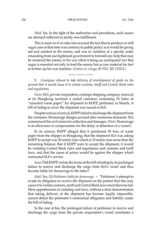 OBLIGATIONS
350
Held: Yes. In the light of the authorities and precedents, such causes
are deemed sufﬁcient to justify non-fulﬁllment.
This is more so if we take into account the fact that to produce or mill
sugar cane at that time was contrary to public policy as it would be giving
aid and comfort to the enemy, and was in violation of a speciﬁc order
emanating from our legitimate government to forestall any help that may
be rendered the enemy in his war effort it being an undisputed fact that
sugar is essential not only to feed the enemy but as raw material for fuel
to bolster up his war machine. (Castui vs. Longa, 89 Phil. 581 [1951].)
—-— —-— —-—
5. Consignee refused to take delivery of overshipment of goods on the
ground that it would cause it to violate customs, tariff and Central Bank rules
and regulations.
Facts: SLS, private respondent, a foreign shipping company, received
at its Hongkong terminal a sealed container containing 76 bales of
“unsorted waste paper’’ for shipment to KHPP, petitioner, in Manila. A
bill of lading to cover the shipment was issued to SLS.
Despitenoticesofarrival,KHPPfailedtodischargetheshipmentfrom
the container. Demurrage charges accrued after numerous demands. SLS
commenced the civil action for collection and damages. (Note: Demurrage
is an allowance or compensation for the delay or detention of a vessel.)
In its answer, KHPP alleged that it purchased 50 tons of waste
paper from the shipper in Hongkong; that the shipment SLS was asking
KHPP to accept was 20 metric tons which is 10 metric tons more than the
remaining balance; that if KHPP were to accept the shipment, it would
be violating Central Bank rules and regulations and customs and tariff
laws, and that the cause of action would be against the shipper which
contracted SLS’s service.
Issue: Did KHPPviolate the terms of the bill of lading by its prolonged
failure to receive and discharge the cargo from SLS’s vessel and thus
become liable for demurrage to the latter?
Held: Yes. (1) Petitioner liable for demurrage. — “Petitioner’s attempt to
evade its obligation to receive the shipment on the pretext that this may
cause it to violate customs, tariff and Central Bank laws must likewise fail.
Mere apprehension of violating said laws, without a clear demonstration
that taking delivery of the shipment has become legally impossible,
cannot defeat the petitioner’s contractual obligation and liability under
the bill of lading.
In the case at bar, the prolonged failure of petitioner to receive and
discharge the cargo from the private respondent’s vessel constitutes a
Art. 1266
 