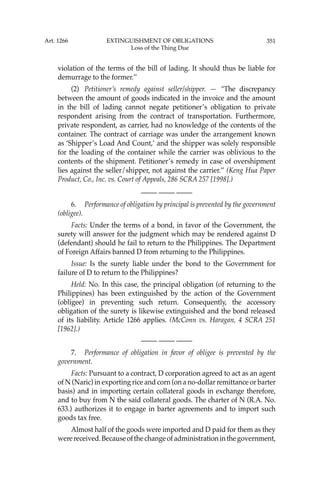 351
violation of the terms of the bill of lading. It should thus be liable for
demurrage to the former.’’
(2) Petitioner’s remedy against seller/shipper. — “The discrepancy
between the amount of goods indicated in the invoice and the amount
in the bill of lading cannot negate petitioner’s obligation to private
respondent arising from the contract of transportation. Furthermore,
private respondent, as carrier, had no knowledge of the contents of the
container. The contract of carriage was under the arrangement known
as ‘Shipper’s Load And Count,’ and the shipper was solely responsible
for the loading of the container while the carrier was oblivious to the
contents of the shipment. Petitioner’s remedy in case of overshipment
lies against the seller/shipper, not against the carrier.’’ (Keng Hua Paper
Product, Co., Inc. vs. Court of Appeals, 286 SCRA 257 [1998].)
—-— —-— —-—
6. Performance of obligation by principal is prevented by the government
(obligee).
Facts: Under the terms of a bond, in favor of the Government, the
surety will answer for the judgment which may be rendered against D
(defendant) should he fail to return to the Philippines. The Department
of Foreign Affairs banned D from returning to the Philippines.
Issue: Is the surety liable under the bond to the Government for
failure of D to return to the Philippines?
Held: No. In this case, the principal obligation (of returning to the
Philippines) has been extinguished by the action of the Government
(obligee) in preventing such return. Consequently, the accessory
obligation of the surety is likewise extinguished and the bond released
of its liability. Article 1266 applies. (McConn vs. Haragan, 4 SCRA 251
[1962].)
—-— —-— —-—
7. Performance of obligation in favor of obligee is prevented by the
government.
Facts: Pursuant to a contract, D corporation agreed to act as an agent
of N (Naric) in exporting rice and corn (on a no-dollar remittance or barter
basis) and in importing certain collateral goods in exchange therefore,
and to buy from N the said collateral goods. The charter of N (R.A. No.
633.) authorizes it to engage in barter agreements and to import such
goods tax free.
Almost half of the goods were imported and D paid for them as they
werereceived.Becauseofthechangeofadministrationinthegovernment,
Art. 1266 EXTINGUISHMENT OF OBLIGATIONS
Loss of the Thing Due
 