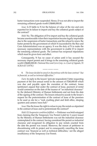 OBLIGATIONS
352
barter transactions were suspended. Hence, D was not able to import the
remaining collateral goods worth US$480,000.00.
Issue: Is D liable to N for the balance of value of the rice and corn
exported for its failure to import and buy the collateral goods subject of
the contract?
Held: No. The obligation of D to import and buy the collateral goods
became unenforceable when their importation become legally impossible
due to the suspension of barter transactions and the refusal to renew the
barter permit by the government of which N (succeeded by the Rice and
Corn Administration) was an agency. It was the duty of N to make the
necessary representations with the government to enable D to import
the remaining collateral goods. The contract has reciprocal stipulations
which must be given force and effect.
Consequently, N has no cause of action until it has secured the
necessary import permit and it brings in the remaining collateral goods
worth US$480,000.00. (National Rice and Corn Corp. vs. Court of Appeals, 91
SCRA 437 [1979].)
—-— —-— —-—
8. The lessee decided to cancel or discontinue with the lease contract “due
to ﬁnancial, as well as technical difﬁculties.’’
Facts: In reply to the lessors’ (private respondents’) letter requesting
payment of the ﬁrst annual rental in the amount of P240,000.00 which
was due and payable upon the execution of the contract, lessee
(petitioner) argued that under the contract of lease, payment of rental
would commence on the date of the isuance of “an industrial clearance’’
by the (defunct) Ministry of Human Settlements and not from the date
of the signing of the contract. The lessors refused to accede to the lessee’s
request for the pretermination of the contract of lease of the premises
to be used as site for a “rock crushing plant and ﬁeld ofﬁce, sleeping
quarters and canteen/mess hall.’’
Issue: Has the lessee the right to refuse to pay the rentals as stipulated
in the contract of lease and to preterminate the contract?
Held: (1) Suspensive condition fulﬁlled. — Petitioner was held estopped
from claiming that the Temporary Use Permit (valid for 2 years) issued
by the Ministry of Human Settlements was not the industrial clearance
contemplated in the contract, having considered the permit as industrial
clearance and recognized its obligation to pay rentals counted from
the date the permit was issued. Moreover, the reason of petitioner in
discontinuing with its project and in consequently cancelling the lease
contract was ‘ﬁnancial as well as technical difﬁculties,’ not the alleged
insufﬁciency of the Temporary Use Permit.
Art. 1266
 