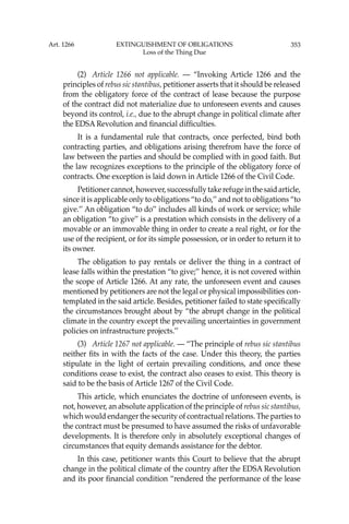 353
(2) Article 1266 not applicable. — “Invoking Article 1266 and the
principles of rebus sic stantibus, petitioner asserts that it should be released
from the obligatory force of the contract of lease because the purpose
of the contract did not materialize due to unforeseen events and causes
beyond its control, i.e., due to the abrupt change in political climate after
the EDSA Revolution and ﬁnancial difﬁculties.
It is a fundamental rule that contracts, once perfected, bind both
contracting parties, and obligations arising therefrom have the force of
law between the parties and should be complied with in good faith. But
the law recognizes exceptions to the principle of the obligatory force of
contracts. One exception is laid down in Article 1266 of the Civil Code.
Petitionercannot,however,successfullytakerefugeinthesaidarticle,
since it is applicable only to obligations “to do,’’ and not to obligations “to
give.’’ An obligation “to do’’ includes all kinds of work or service; while
an obligation “to give’’ is a prestation which consists in the delivery of a
movable or an immovable thing in order to create a real right, or for the
use of the recipient, or for its simple possession, or in order to return it to
its owner.
The obligation to pay rentals or deliver the thing in a contract of
lease falls within the prestation “to give;’’ hence, it is not covered within
the scope of Article 1266. At any rate, the unforeseen event and causes
mentioned by petitioners are not the legal or physical impossibilities con-
templated in the said article. Besides, petitioner failed to state speciﬁcally
the circumstances brought about by “the abrupt change in the political
climate in the country except the prevailing uncertainties in government
policies on infrastructure projects.’’
(3) Article 1267 not applicable. — “The principle of rebus sic stantibus
neither ﬁts in with the facts of the case. Under this theory, the parties
stipulate in the light of certain prevailing conditions, and once these
conditions cease to exist, the contract also ceases to exist. This theory is
said to be the basis of Article 1267 of the Civil Code.
This article, which enunciates the doctrine of unforeseen events, is
not, however, an absolute application of the principle of rebus sic stantibus,
which would endanger the security of contractual relations. The parties to
the contract must be presumed to have assumed the risks of unfavorable
developments. It is therefore only in absolutely exceptional changes of
circumstances that equity demands assistance for the debtor.
In this case, petitioner wants this Court to believe that the abrupt
change in the political climate of the country after the EDSA Revolution
and its poor ﬁnancial condition “rendered the performance of the lease
Art. 1266 EXTINGUISHMENT OF OBLIGATIONS
Loss of the Thing Due
 