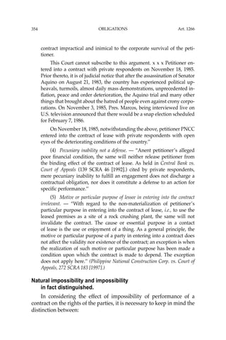 OBLIGATIONS
354
contract impractical and inimical to the corporate survival of the peti-
tioner.
This Court cannot subscribe to this argument. x x x Petitioner en-
tered into a contract with private respondents on November 18, 1985.
Prior thereto, it is of judicial notice that after the assassination of Senator
Aquino on August 21, 1983, the country has experienced political up-
heavals, turmoils, almost daily mass demonstrations, unprecedented in-
ﬂation, peace and order deterioration, the Aquino trial and many other
things that brought about the hatred of people even against crony corpo-
rations. On November 3, 1985, Pres. Marcos, being interviewed live on
U.S. television announced that there would be a snap election scheduled
for February 7, 1986.
On November 18, 1985, notwithstanding the above, petitioner PNCC
entered into the contract of lease with private respondents with open
eyes of the deteriorating conditions of the country.’’
(4) Pecuniary inability not a defense. — “Anent petitioner’s alleged
poor ﬁnancial condition, the same will neither release petitioner from
the binding effect of the contract of lease. As held in Central Bank vs.
Court of Appeals (139 SCRA 46 [1992].) cited by private respondents,
mere pecuniary inability to fulﬁll an engagement does not discharge a
contractual obligation, nor does it constitute a defense to an action for
speciﬁc performance.’’
(5) Motive or particular purpose of lessee in entering into the contract
irrelevant. — “With regard to the non-materialization of petitioner’s
particular purpose in entering into the contract of lease, i.e., to use the
leased premises as a site of a rock crushing plant, the same will not
invalidate the contract. The cause or essential purpose in a contact
of lease is the use or enjoyment of a thing. As a general principle, the
motive or particular purpose of a party in entering into a contract does
not affect the validity nor existence of the contract; an exception is when
the realization of such motive or particular purpose has been made a
condition upon which the contract is made to depend. The exception
does not apply here.’’ (Philippine National Construction Corp. vs. Court of
Appeals, 272 SCRA 183 [1997].)
Natural impossibility and impossibility
in fact distinguished.
In considering the effect of impossibility of performance of a
contract on the rights of the parties, it is necessary to keep in mind the
distinction between:
Art. 1266
 