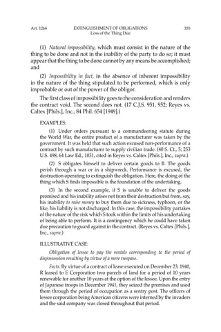 355
(1) Natural impossibility, which must consist in the nature of the
thing to be done and not in the inability of the party to do so; it must
appear that the thing to be done cannot by any means be accomplished;
and
(2) Impossibility in fact, in the absence of inherent impossibility
in the nature of the thing stipulated to be performed, which is only
improbable or out of the power of the obligor.
Theﬁrstclassofimpossibilitygoestotheconsiderationandrenders
the contract void. The second does not. (17 C.J.S. 951, 952; Reyes vs.
Caltex [Phils.], Inc., 84 Phil. 654 [1949].)
EXAMPLES:
(1) Under orders pursuant to a commandeering statute during
the World War, the entire product of a manufacturer was taken by the
government. It was held that such action excused non-performance of a
contract by such manufacturer to supply civilian trade. (40 S. Ct., 5; 253
U.S. 498, 64 Law Ed., 1031, cited in Reyes vs. Caltex [Phils.], Inc., supra.)
(2) S obligates himself to deliver certain goods to B. The goods
perish through a war or in a shipwreck. Performance is excused, the
destruction operating to extinguish the obligation. Here, the doing of the
thing which S ﬁnds impossible is the foundation of the undertaking.
(3) In the second example, if S is unable to deliver the goods
promised and his inability arises not from their destruction but from, say,
his inability to raise money to buy them due to sickness, typhoon, or the
like, his liability is not discharged. In this case, the impossibility partakes
of the nature of the risk which S took within the limits of his undertaking
of being able to perform. It is a contingency which he could have taken
due precaution to guard against in the contract. (Reyes vs. Caltex [Phils.],
Inc., supra.)
ILLUSTRATIVE CASE:
Obligation of lessee to pay the rentals corresponding to the period of
dispossession resulting by virtue of a mere trespass.
Facts: By virtue of a contract of lease executed on December 23, 1940,
R leased to E Corporation two parcels of land for a period of 10 years
renewable for another 10 years at the option of the lessee. Upon the entry
of Japanese troops in December 1941, they seized the premises and used
them through the period of occupation as a sentry post. The ofﬁcers of
lessee corporation being American citizens were interned by the invaders
and the said company was closed throughout that period.
Art. 1266 EXTINGUISHMENT OF OBLIGATIONS
Loss of the Thing Due
 