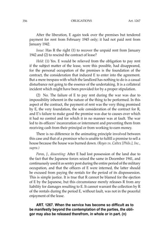 OBLIGATIONS
356
After the liberation, E again took over the premises but tendered
payment for rent from February 1945 only; it had not paid rent from
January 1942.
Issue: Has R the right (1) to recover the unpaid rent from January
1942 and (2) to rescind the contract of lease?
Held: (1) Yes. E would be relieved from the obligation to pay rent
if the subject matter of the lease, were this possible, had disappeared,
for the personal occupation of the premises is the foundation of the
contract, the consideration that induced E to enter into the agreement.
But a mere trespass with which the landlord has nothing to do is a casual
disturbance not going to the essence of the undertaking. It is a collateral
incident which might have been provided for by a proper stipulation.
(2) No. The failure of E to pay rent during the war was due to
impossibility inherent in the nature of the thing to be performed. In this
aspect of the contract, the payment of rent was the very thing promised
by E, the very foundation, the sole consideration of the contract for R,
and E’s failure to make good the promise was due to causes over which
it had no control and for which it in no manner was at fault. The war
led to its ofﬁcers’ incarceration or internment and preventing them from
receiving cash from their principal or from working to earn money.
There is no difference in the animating principle involved between
this case and that of a promisor who is unable to fulﬁll a promise to sell a
house because the house was burned down. (Reyes vs. Caltex [Phils.], Inc.,
supra.)
Paras, J., dissenting: After E had lost possession of the land due to
the fact that the Japanese forces seized the same in December 1941, and
continuously used it as sentry post during the entire period of the military
occupation, and that the ofﬁcers of E were interned, the latter should
be excused from paying the rentals for the period of its dispossession.
This is simple justice. It is true that R cannot be blamed for the ejection
of E by the Japanese, but this circumstance merely releases R from any
liability for damages resulting to E. It cannot warrant the collection by R
of the rentals during the period E, without fault, was not in the peaceful
enjoyment of the lease.
ART. 1267. When the service has become so difficult as to
be manifestly beyond the contemplation of the parties, the obli-
gor may also be released therefrom, in whole or in part. (n)
Art. 1267
 