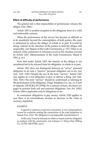 357
Effect of difficulty of performance.
The general rule is that impossibility of performance releases the
obligor. (Art. 1266.)
Article 1267 is another exception to the obligatory force of a valid
and enforceable contract.
When the performance of the service has become so difﬁcult as
to be manifestly beyond the contemplation of both parties, the court
is authorized to release the obligor in whole or in part. It would be
doing violence to the intention of the parties to hold the obligor still
responsible. (see Report of the Code Commission, p. 133.) There is an
element of the unforeseen or fortuitous event in the situation covered
by Article 1267. (Memorandum of the Code Commission, March 8,
1951, p. 11.)
Note that under Article 1267, the remedy of the obligor is not
annulment but to be released from his obligation, in whole or in part.
Article 1267 does not distinguish between an “active’’ personal
obligation to do and a “passive’’ personal obligation not to do. (see
Arts. 1167, 1168.) Despite the use of the term “service,’’ Article 1267
also applies to a real obligation to give or deliver a thing. (see Arts.
1163, 1165.) The term “service’’ should be understood as referring to
the performance of the obligation. (Naga Telephone Co., Inc. vs. Court
of Appeals, 230 SCRA 351 [1994].) In a contract of lease, the lessor en-
gages to perform both real and personal obligations. (see Art. 1654.)
Article 1266 is applicable only to obligations to do.
In contractual obligations to pay money, Article 1250 applies in
case there is an extraordinary increase or decrease in the value of
currency stipulated.
EXAMPLE:
X agreed to construct a road near a mountain. Avery strong typhoon
caused an avalanche making the construction of the road dangerous to
human lives. (Note: The obligation is not impossible of performance.)
In this case, X may be released, in whole or in part, from his obligation
to continue with the construction. (see Labayen vs. Talisay Silay Milling
Co., 52 Phil. 440 [1928], supra.)
Art. 1267 EXTINGUISHMENT OF OBLIGATIONS
Loss of the Thing Due
 