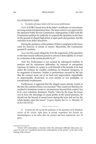 OBLIGATIONS
358
ILLUSTRATIVE CASES:
1. Examples of causes which will not excuse performance.
Facts: E (LTBC) leased from R the latter’s certiﬁcates of convenience
covering certain transportation lines. The lease contract was approved by
the (defunct) Public Service Commission. Subsequently, E ﬁled with the
Commission petition for authority to suspend the operation on the lines
on the ground of alleged high prices of spare parts and gasoline, and the
reduction of its dollar allocations.
During the pendency of the petition, R ﬁled a complaint in the lower
court for recovery of rentals in arrears. Meanwhile, the Commission
granted E’s petition.
Issue: Are the causes alleged by E for the suspension of the operation
on the lines leased sufﬁcient ground to release E from liability or at least
to a reduction of the rentals payable by it?
Held: No. Performance is not excused by subsequent inability to
perform and by unforeseen difﬁculties, by unusual or unexpected
expenses, by failure of a party to avail himself of the beneﬁts to be had
under the contract, by weather conditions, by ﬁnancial stringency, or
by stagnation of business. Neither is performance excused by the fact
that the contract turns out to be hard and improvident, unproﬁtable
or impracticable, ill-advised, or even foolish, or less proﬁtable, or
unexpectedly burdensome.
Furthermore, it appeared that the alleged causes already existed at
the time the contract of lease was executed.2
They could not, therefore, be
ascribed to fortuitous events or circumstances beyond their control, but
to E’s own voluntary desistance. Finally, “since by the lease, the lessee
was to have the advantage of casual proﬁts of the leased premises, he
should run the hazard of casual losses during the term and not lay the
whole burden upon the lessor.” (Laguna Tayabas Bus Co. vs. Manabat, 58
SCRA 550 [1974].)
—-— —-— —-—
2. Contract for the use by the petitioner in the operation of its telephone
service of the electric light posts of private respondent has become too
disadvantageous to the latter after the contract had been enforced for over 10
years.
2
Article 1267 contemplates a situation where the unforeseen difﬁculty takes place sub-
sequent to and was “manifestly beyond the contemplation of the parties’’ at the time of the
making of the contract.
Art. 1267
 