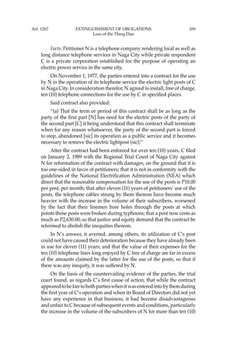 359
Facts: Petitioner N is a telephone company rendering local as well as
long distance telephone services in Naga City while private respondent
C is a private corporation established for the purpose of operating an
electric power service in the same city.
On November 1, 1977, the parties entered into a contract for the use
by N in the operation of its telephone service the electric light posts of C
in Naga City. In consideration therefor, N agreed to install, free of charge,
ten (10) telephone connections for the use by C in speciﬁed places.
Said contract also provided:
“(a) That the term or period of this contract shall be as long as the
party of the ﬁrst part [N] has need for the electric posts of the party of
the second part [C] it being understood that this contract shall terminate
when for any reason whatsoever, the party of the second part is forced
to stop, abandoned [sic] its operation as a public service and it becomes
necessary to remove the electric lightpost (sic);’’
After the contract had been enforced for over ten (10) years, C ﬁled
on January 2, 1989 with the Regional Trial Court of Naga City against
N for reformation of the contract with damages, on the ground that it is
too one-sided in favor of petitioners; that it is not in conformity with the
guidelines of the National Electriﬁcation Administration (NEA) which
direct that the reasonable compensation for the use of the posts is P10.00
per post, per month; that after eleven (11) years of petitioners’ use of the
posts, the telephone cables strung by them thereon have become much
heavier with the increase in the volume of their subscribers, worsened
by the fact that their linemen bore holes through the posts at which
points those posts were broken during typhoons; that a post now costs as
much as P2,630.00; so that justice and equity demand that the contract be
reformed to abolish the inequities thereon.
In N’s answer, it averred, among others, its utilization of C’s post
could not have caused their deterioration because they have already been
in use for eleven (11) years; and that the value of their expenses for the
ten (10) telephone lines long enjoyed by C free of charge are far in excess
of the amounts claimed by the latter for the use of the posts, so that if
there was any inequity, it was suffered by N.
On the basis of the countervailing evidence of the parties, the trial
court found, as regards C’s ﬁrst cause of action, that while the contract
appearedtobefairtobothpartieswhenitwasenteredintobythemduring
the ﬁrst year of C’s operation and when its Board of Directors did not yet
have any experience in that business, it had become disadvantageous
and unfair to C because of subsequent events and conditions, particularly
the increase in the volume of the subscribers of N for more than ten (10)
Art. 1267 EXTINGUISHMENT OF OBLIGATIONS
Loss of the Thing Due
 