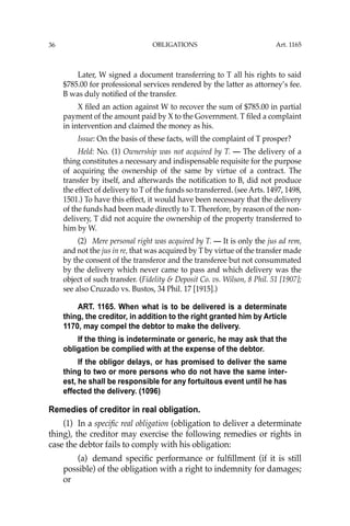 OBLIGATIONS
36
Later, W signed a document transferring to T all his rights to said
$785.00 for professional services rendered by the latter as attorney’s fee.
B was duly notiﬁed of the transfer.
X ﬁled an action against W to recover the sum of $785.00 in partial
payment of the amount paid by X to the Government. T ﬁled a complaint
in intervention and claimed the money as his.
Issue: On the basis of these facts, will the complaint of T prosper?
Held: No. (1) Ownership was not acquired by T. — The delivery of a
thing constitutes a necessary and indispensable requisite for the purpose
of acquiring the ownership of the same by virtue of a contract. The
transfer by itself, and afterwards the notiﬁcation to B, did not produce
the effect of delivery to T of the funds so transferred. (see Arts. 1497, 1498,
1501.) To have this effect, it would have been necessary that the delivery
of the funds had been made directly to T. Therefore, by reason of the non-
delivery, T did not acquire the ownership of the property transferred to
him by W.
(2) Mere personal right was acquired by T. — It is only the jus ad rem,
and not the jus in re, that was acquired by T by virtue of the transfer made
by the consent of the transferor and the transferee but not consummated
by the delivery which never came to pass and which delivery was the
object of such transfer. (Fidelity & Deposit Co. vs. Wilson, 8 Phil. 51 [1907];
see also Cruzado vs. Bustos, 34 Phil. 17 [1915].)
ART. 1165. When what is to be delivered is a determinate
thing, the creditor, in addition to the right granted him by Article
1170, may compel the debtor to make the delivery.
If the thing is indeterminate or generic, he may ask that the
obligation be complied with at the expense of the debtor.
If the obligor delays, or has promised to deliver the same
thing to two or more persons who do not have the same inter-
est, he shall be responsible for any fortuitous event until he has
effected the delivery. (1096)
Remedies of creditor in real obligation.
(1) In a speciﬁc real obligation (obligation to deliver a determinate
thing), the creditor may exercise the following remedies or rights in
case the debtor fails to comply with his obligation:
(a) demand speciﬁc performance or fulﬁllment (if it is still
possible) of the obligation with a right to indemnity for damages;
or
Art. 1165
 
