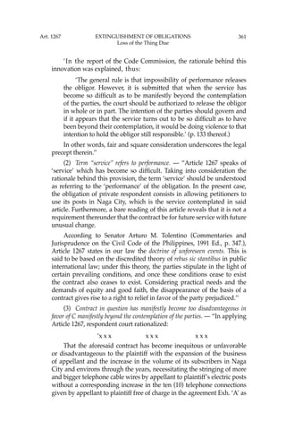 361
‘In the report of the Code Commission, the rationale behind this
innovation was explained, thus:
‘The general rule is that impossibility of performance releases
the obligor. However, it is submitted that when the service has
become so difﬁcult as to be manifestly beyond the contemplation
of the parties, the court should be authorized to release the obligor
in whole or in part. The intention of the parties should govern and
if it appears that the service turns out to be so difﬁcult as to have
been beyond their contemplation, it would be doing violence to that
intention to hold the obligor still responsible.’ (p. 133 thereof.)
In other words, fair and square consideration underscores the legal
precept therein.’’
(2) Term “service’’ refers to performance. — “Article 1267 speaks of
‘service’ which has become so difﬁcult. Taking into consideration the
rationale behind this provision, the term ‘service’ should be understood
as referring to the ‘performance’ of the obligation. In the present case,
the obligation of private respondent consists in allowing petitioners to
use its posts in Naga City, which is the service contemplated in said
article. Furthermore, a bare reading of this article reveals that it is not a
requirement thereunder that the contract be for future service with future
unusual change.
According to Senator Arturo M. Tolentino (Commentaries and
Jurisprudence on the Civil Code of the Philippines, 1991 Ed., p. 347.),
Article 1267 states in our law the doctrine of unforeseen events. This is
said to be based on the discredited theory of rebus sic stantibus in public
international law; under this theory, the parties stipulate in the light of
certain prevailing conditions, and once these conditions cease to exist
the contract also ceases to exist. Considering practical needs and the
demands of equity and good faith, the disappearance of the basis of a
contract gives rise to a right to relief in favor of the party prejudiced.’’
(3) Contract in question has manifestly become too disadvantageous in
favor of C manifestly beyond the contemplation of the parties. — “In applying
Article 1267, respondent court rationalized:
‘x x x x x x x x x
That the aforesaid contract has become inequitous or unfavorable
or disadvantageous to the plaintiff with the expansion of the business
of appellant and the increase in the volume of its subscribers in Naga
City and environs through the years, necessitating the stringing of more
and bigger telephone cable wires by appellant to plaintiff’s electric posts
without a corresponding increase in the ten (10) telephone connections
given by appellant to plaintiff free of charge in the agreement Exh. ‘A’ as
Art. 1267 EXTINGUISHMENT OF OBLIGATIONS
Loss of the Thing Due
 