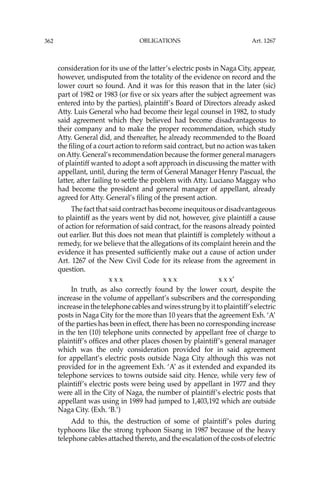 OBLIGATIONS
362
consideration for its use of the latter’s electric posts in Naga City, appear,
however, undisputed from the totality of the evidence on record and the
lower court so found. And it was for this reason that in the later (sic)
part of 1982 or 1983 (or ﬁve or six years after the subject agreement was
entered into by the parties), plaintiff’s Board of Directors already asked
Atty. Luis General who had become their legal counsel in 1982, to study
said agreement which they believed had become disadvantageous to
their company and to make the proper recommendation, which study
Atty. General did, and thereafter, he already recommended to the Board
the ﬁling of a court action to reform said contract, but no action was taken
onAtty. General’s recommendation because the former general managers
of plaintiff wanted to adopt a soft approach in discussing the matter with
appellant, until, during the term of General Manager Henry Pascual, the
latter, after failing to settle the problem with Atty. Luciano Maggay who
had become the president and general manager of appellant, already
agreed for Atty. General’s ﬁling of the present action.
The fact that said contract has become inequitous or disadvantageous
to plaintiff as the years went by did not, however, give plaintiff a cause
of action for reformation of said contract, for the reasons already pointed
out earlier. But this does not mean that plaintiff is completely without a
remedy, for we believe that the allegations of its complaint herein and the
evidence it has presented sufﬁciently make out a cause of action under
Art. 1267 of the New Civil Code for its release from the agreement in
question.
x x x x x x x x x’
In truth, as also correctly found by the lower court, despite the
increase in the volume of appellant’s subscribers and the corresponding
increase in the telephone cables and wires strung by it to plaintiff’s electric
posts in Naga City for the more than 10 years that the agreement Exh. ‘A’
of the parties has been in effect, there has been no corresponding increase
in the ten (10) telephone units connected by appellant free of charge to
plaintiff’s ofﬁces and other places chosen by plaintiff’s general manager
which was the only consideration provided for in said agreement
for appellant’s electric posts outside Naga City although this was not
provided for in the agreement Exh. ‘A’ as it extended and expanded its
telephone services to towns outside said city. Hence, while very few of
plaintiff’s electric posts were being used by appellant in 1977 and they
were all in the City of Naga, the number of plaintiff’s electric posts that
appellant was using in 1989 had jumped to 1,403,192 which are outside
Naga City. (Exh. ‘B.’)
Add to this, the destruction of some of plaintiff’s poles during
typhoons like the strong typhoon Sisang in 1987 because of the heavy
telephone cables attached thereto, and the escalation of the costs of electric
Art. 1267
 